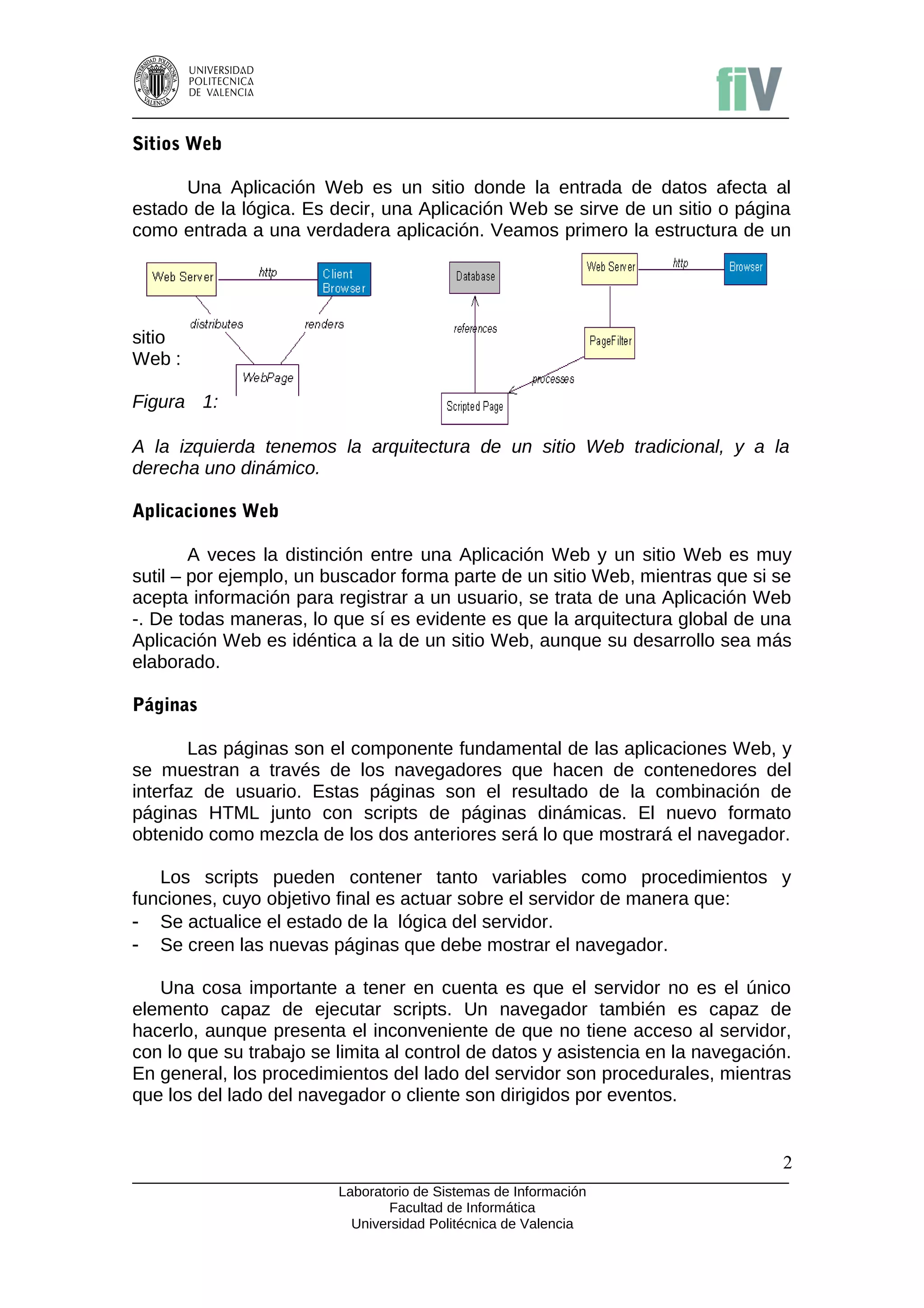 Sitios Web

      Una Aplicación Web es un sitio donde la entrada de datos afecta al
estado de la lógica. Es decir, una Aplicación Web se sirve de un sitio o página
como entrada a una verdadera aplicación. Veamos primero la estructura de un




sitio
Web :

Figura 1:

A la izquierda tenemos la arquitectura de un sitio Web tradicional, y a la
derecha uno dinámico.

Aplicaciones Web

        A veces la distinción entre una Aplicación Web y un sitio Web es muy
sutil – por ejemplo, un buscador forma parte de un sitio Web, mientras que si se
acepta información para registrar a un usuario, se trata de una Aplicación Web
-. De todas maneras, lo que sí es evidente es que la arquitectura global de una
Aplicación Web es idéntica a la de un sitio Web, aunque su desarrollo sea más
elaborado.

Páginas

       Las páginas son el componente fundamental de las aplicaciones Web, y
se muestran a través de los navegadores que hacen de contenedores del
interfaz de usuario. Estas páginas son el resultado de la combinación de
páginas HTML junto con scripts de páginas dinámicas. El nuevo formato
obtenido como mezcla de los dos anteriores será lo que mostrará el navegador.

   Los scripts pueden contener tanto variables como procedimientos y
funciones, cuyo objetivo final es actuar sobre el servidor de manera que:
- Se actualice el estado de la lógica del servidor.
- Se creen las nuevas páginas que debe mostrar el navegador.

   Una cosa importante a tener en cuenta es que el servidor no es el único
elemento capaz de ejecutar scripts. Un navegador también es capaz de
hacerlo, aunque presenta el inconveniente de que no tiene acceso al servidor,
con lo que su trabajo se limita al control de datos y asistencia en la navegación.
En general, los procedimientos del lado del servidor son procedurales, mientras
que los del lado del navegador o cliente son dirigidos por eventos.


                                                                                2
                         Laboratorio de Sistemas de Información
                                Facultad de Informática
                           Universidad Politécnica de Valencia
 