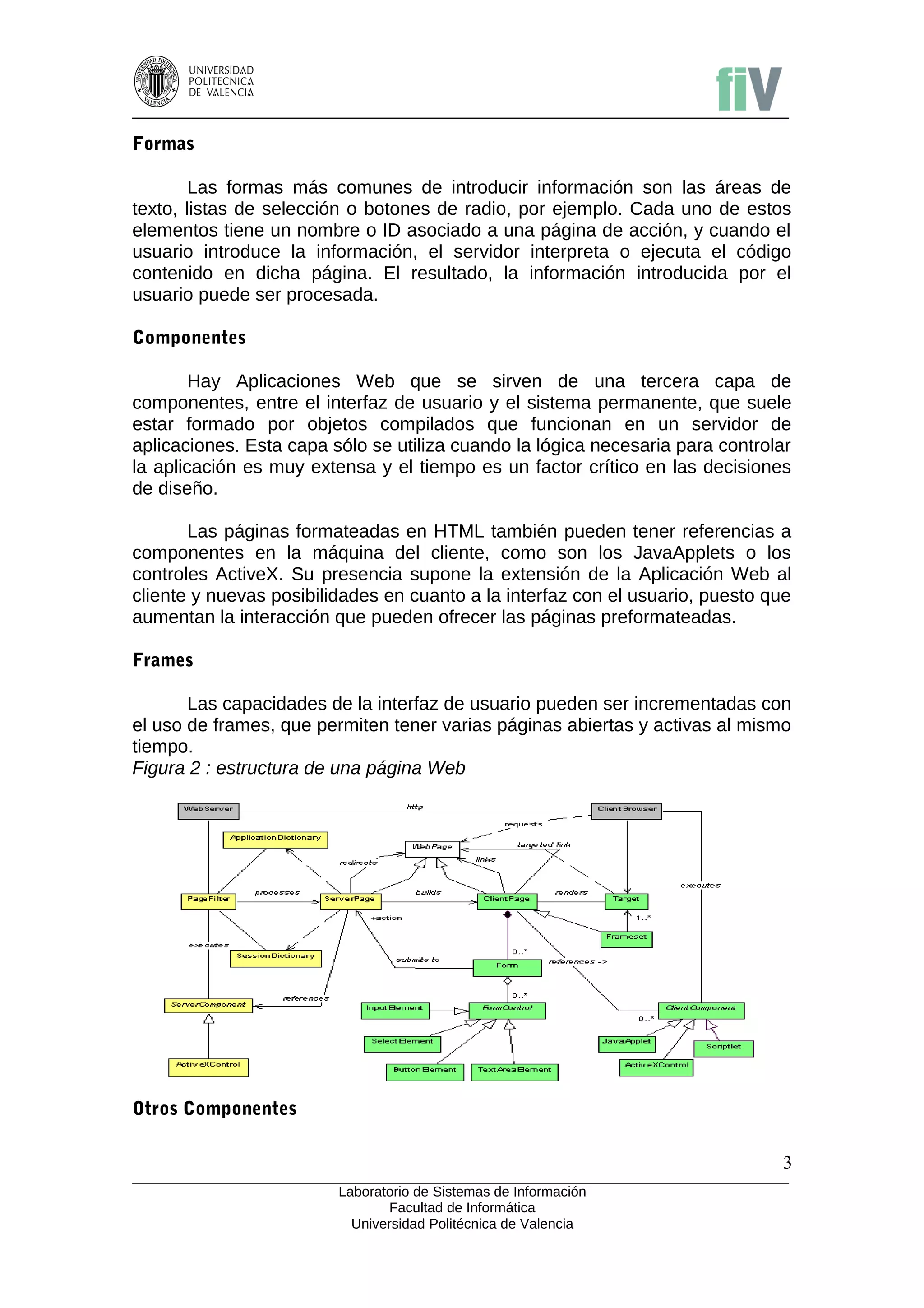 Formas

        Las formas más comunes de introducir información son las áreas de
texto, listas de selección o botones de radio, por ejemplo. Cada uno de estos
elementos tiene un nombre o ID asociado a una página de acción, y cuando el
usuario introduce la información, el servidor interpreta o ejecuta el código
contenido en dicha página. El resultado, la información introducida por el
usuario puede ser procesada.

Componentes

        Hay Aplicaciones Web que se sirven de una tercera capa de
componentes, entre el interfaz de usuario y el sistema permanente, que suele
estar formado por objetos compilados que funcionan en un servidor de
aplicaciones. Esta capa sólo se utiliza cuando la lógica necesaria para controlar
la aplicación es muy extensa y el tiempo es un factor crítico en las decisiones
de diseño.

       Las páginas formateadas en HTML también pueden tener referencias a
componentes en la máquina del cliente, como son los JavaApplets o los
controles ActiveX. Su presencia supone la extensión de la Aplicación Web al
cliente y nuevas posibilidades en cuanto a la interfaz con el usuario, puesto que
aumentan la interacción que pueden ofrecer las páginas preformateadas.

Frames

       Las capacidades de la interfaz de usuario pueden ser incrementadas con
el uso de frames, que permiten tener varias páginas abiertas y activas al mismo
tiempo.
Figura 2 : estructura de una página Web




Otros Componentes

                                                                               3
                         Laboratorio de Sistemas de Información
                                Facultad de Informática
                           Universidad Politécnica de Valencia
 
