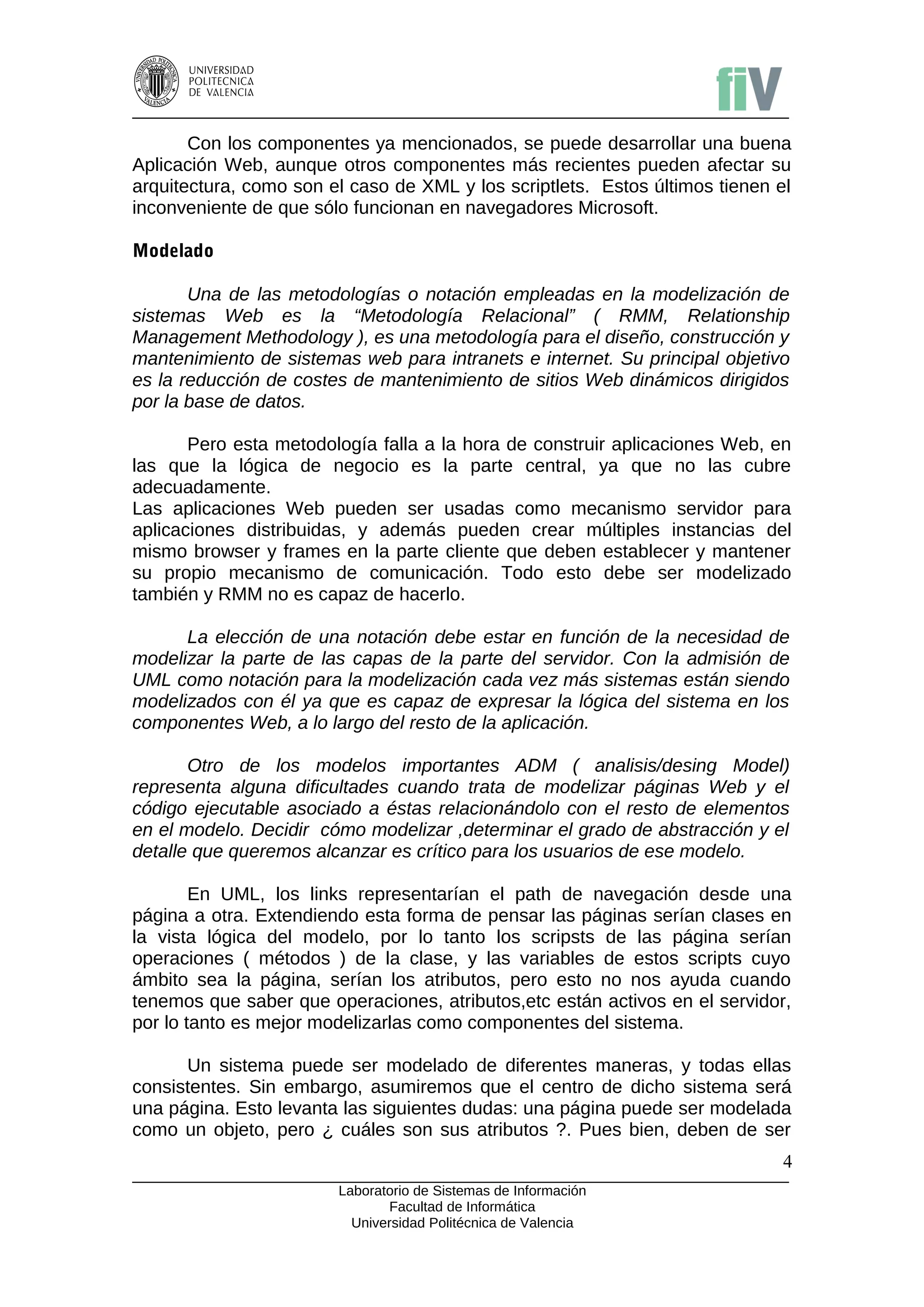 Con los componentes ya mencionados, se puede desarrollar una buena
Aplicación Web, aunque otros componentes más recientes pueden afectar su
arquitectura, como son el caso de XML y los scriptlets. Estos últimos tienen el
inconveniente de que sólo funcionan en navegadores Microsoft.

Modelado

       Una de las metodologías o notación empleadas en la modelización de
sistemas Web es la “Metodología Relacional” ( RMM, Relationship
Management Methodology ), es una metodología para el diseño, construcción y
mantenimiento de sistemas web para intranets e internet. Su principal objetivo
es la reducción de costes de mantenimiento de sitios Web dinámicos dirigidos
por la base de datos.

       Pero esta metodología falla a la hora de construir aplicaciones Web, en
las que la lógica de negocio es la parte central, ya que no las cubre
adecuadamente.
Las aplicaciones Web pueden ser usadas como mecanismo servidor para
aplicaciones distribuidas, y además pueden crear múltiples instancias del
mismo browser y frames en la parte cliente que deben establecer y mantener
su propio mecanismo de comunicación. Todo esto debe ser modelizado
también y RMM no es capaz de hacerlo.

      La elección de una notación debe estar en función de la necesidad de
modelizar la parte de las capas de la parte del servidor. Con la admisión de
UML como notación para la modelización cada vez más sistemas están siendo
modelizados con él ya que es capaz de expresar la lógica del sistema en los
componentes Web, a lo largo del resto de la aplicación.

       Otro de los modelos importantes ADM ( analisis/desing Model)
representa alguna dificultades cuando trata de modelizar páginas Web y el
código ejecutable asociado a éstas relacionándolo con el resto de elementos
en el modelo. Decidir cómo modelizar ,determinar el grado de abstracción y el
detalle que queremos alcanzar es crítico para los usuarios de ese modelo.

        En UML, los links representarían el path de navegación desde una
página a otra. Extendiendo esta forma de pensar las páginas serían clases en
la vista lógica del modelo, por lo tanto los scripsts de las página serían
operaciones ( métodos ) de la clase, y las variables de estos scripts cuyo
ámbito sea la página, serían los atributos, pero esto no nos ayuda cuando
tenemos que saber que operaciones, atributos,etc están activos en el servidor,
por lo tanto es mejor modelizarlas como componentes del sistema.

      Un sistema puede ser modelado de diferentes maneras, y todas ellas
consistentes. Sin embargo, asumiremos que el centro de dicho sistema será
una página. Esto levanta las siguientes dudas: una página puede ser modelada
como un objeto, pero ¿ cuáles son sus atributos ?. Pues bien, deben de ser
                                                                              4
                        Laboratorio de Sistemas de Información
                               Facultad de Informática
                          Universidad Politécnica de Valencia
 
