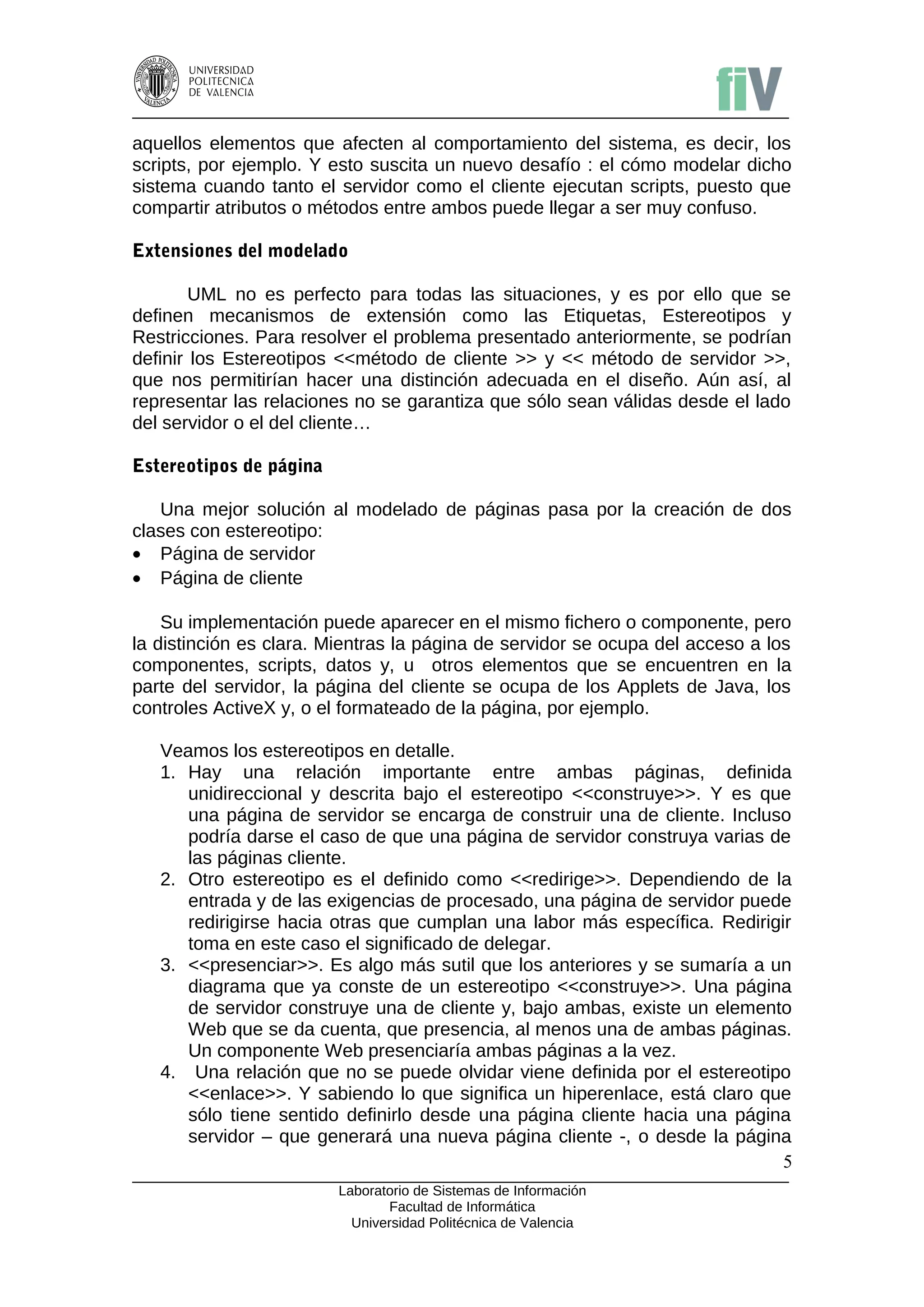 aquellos elementos que afecten al comportamiento del sistema, es decir, los
scripts, por ejemplo. Y esto suscita un nuevo desafío : el cómo modelar dicho
sistema cuando tanto el servidor como el cliente ejecutan scripts, puesto que
compartir atributos o métodos entre ambos puede llegar a ser muy confuso.

Extensiones del modelado

        UML no es perfecto para todas las situaciones, y es por ello que se
definen mecanismos de extensión como las Etiquetas, Estereotipos y
Restricciones. Para resolver el problema presentado anteriormente, se podrían
definir los Estereotipos <<método de cliente >> y << método de servidor >>,
que nos permitirían hacer una distinción adecuada en el diseño. Aún así, al
representar las relaciones no se garantiza que sólo sean válidas desde el lado
del servidor o el del cliente…

Estereotipos de página

   Una mejor solución al modelado de páginas pasa por la creación de dos
clases con estereotipo:
• Página de servidor
• Página de cliente

    Su implementación puede aparecer en el mismo fichero o componente, pero
la distinción es clara. Mientras la página de servidor se ocupa del acceso a los
componentes, scripts, datos y, u otros elementos que se encuentren en la
parte del servidor, la página del cliente se ocupa de los Applets de Java, los
controles ActiveX y, o el formateado de la página, por ejemplo.

   Veamos los estereotipos en detalle.
   1. Hay una relación importante entre ambas páginas, definida
      unidireccional y descrita bajo el estereotipo <<construye>>. Y es que
      una página de servidor se encarga de construir una de cliente. Incluso
      podría darse el caso de que una página de servidor construya varias de
      las páginas cliente.
   2. Otro estereotipo es el definido como <<redirige>>. Dependiendo de la
      entrada y de las exigencias de procesado, una página de servidor puede
      redirigirse hacia otras que cumplan una labor más específica. Redirigir
      toma en este caso el significado de delegar.
   3. <<presenciar>>. Es algo más sutil que los anteriores y se sumaría a un
      diagrama que ya conste de un estereotipo <<construye>>. Una página
      de servidor construye una de cliente y, bajo ambas, existe un elemento
      Web que se da cuenta, que presencia, al menos una de ambas páginas.
      Un componente Web presenciaría ambas páginas a la vez.
   4. Una relación que no se puede olvidar viene definida por el estereotipo
      <<enlace>>. Y sabiendo lo que significa un hiperenlace, está claro que
      sólo tiene sentido definirlo desde una página cliente hacia una página
      servidor – que generará una nueva página cliente -, o desde la página
                                                                            5
                         Laboratorio de Sistemas de Información
                                Facultad de Informática
                           Universidad Politécnica de Valencia
 