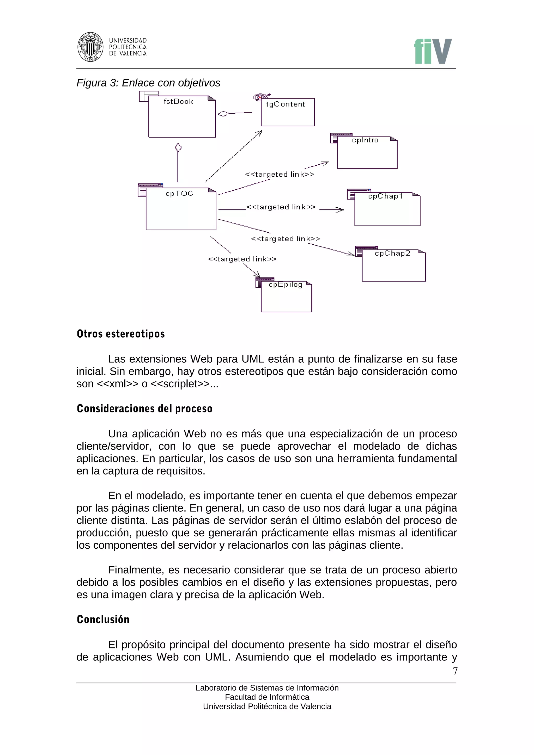 Figura 3: Enlace con objetivos




Otros estereotipos

         Las extensiones Web para UML están a punto de finalizarse en su fase
inicial. Sin embargo, hay otros estereotipos que están bajo consideración como
son <<xml>> o <<scriplet>>...

Consideraciones del proceso

       Una aplicación Web no es más que una especialización de un proceso
cliente/servidor, con lo que se puede aprovechar el modelado de dichas
aplicaciones. En particular, los casos de uso son una herramienta fundamental
en la captura de requisitos.

       En el modelado, es importante tener en cuenta el que debemos empezar
por las páginas cliente. En general, un caso de uso nos dará lugar a una página
cliente distinta. Las páginas de servidor serán el último eslabón del proceso de
producción, puesto que se generarán prácticamente ellas mismas al identificar
los componentes del servidor y relacionarlos con las páginas cliente.

      Finalmente, es necesario considerar que se trata de un proceso abierto
debido a los posibles cambios en el diseño y las extensiones propuestas, pero
es una imagen clara y precisa de la aplicación Web.

Conclusión

      El propósito principal del documento presente ha sido mostrar el diseño
de aplicaciones Web con UML. Asumiendo que el modelado es importante y
                                                                            7
                         Laboratorio de Sistemas de Información
                                Facultad de Informática
                           Universidad Politécnica de Valencia
 
