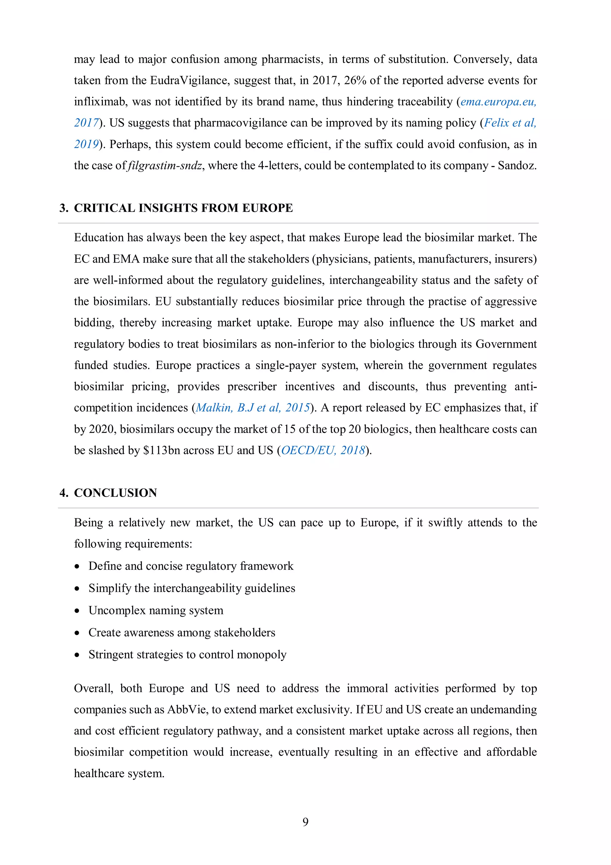 9
may lead to major confusion among pharmacists, in terms of substitution. Conversely, data
taken from the EudraVigilance, suggest that, in 2017, 26% of the reported adverse events for
infliximab, was not identified by its brand name, thus hindering traceability (ema.europa.eu,
2017). US suggests that pharmacovigilance can be improved by its naming policy (Felix et al,
2019). Perhaps, this system could become efficient, if the suffix could avoid confusion, as in
the case of filgrastim-sndz, where the 4-letters, could be contemplated to its company - Sandoz.
3. CRITICAL INSIGHTS FROM EUROPE
Education has always been the key aspect, that makes Europe lead the biosimilar market. The
EC and EMA make sure that all the stakeholders (physicians, patients, manufacturers, insurers)
are well-informed about the regulatory guidelines, interchangeability status and the safety of
the biosimilars. EU substantially reduces biosimilar price through the practise of aggressive
bidding, thereby increasing market uptake. Europe may also influence the US market and
regulatory bodies to treat biosimilars as non-inferior to the biologics through its Government
funded studies. Europe practices a single-payer system, wherein the government regulates
biosimilar pricing, provides prescriber incentives and discounts, thus preventing anti-
competition incidences (Malkin, B.J et al, 2015). A report released by EC emphasizes that, if
by 2020, biosimilars occupy the market of 15 of the top 20 biologics, then healthcare costs can
be slashed by $113bn across EU and US (OECD/EU, 2018).
4. CONCLUSION
Being a relatively new market, the US can pace up to Europe, if it swiftly attends to the
following requirements:
 Define and concise regulatory framework
 Simplify the interchangeability guidelines
 Uncomplex naming system
 Create awareness among stakeholders
 Stringent strategies to control monopoly
Overall, both Europe and US need to address the immoral activities performed by top
companies such as AbbVie, to extend market exclusivity. If EU and US create an undemanding
and cost efficient regulatory pathway, and a consistent market uptake across all regions, then
biosimilar competition would increase, eventually resulting in an effective and affordable
healthcare system.
 