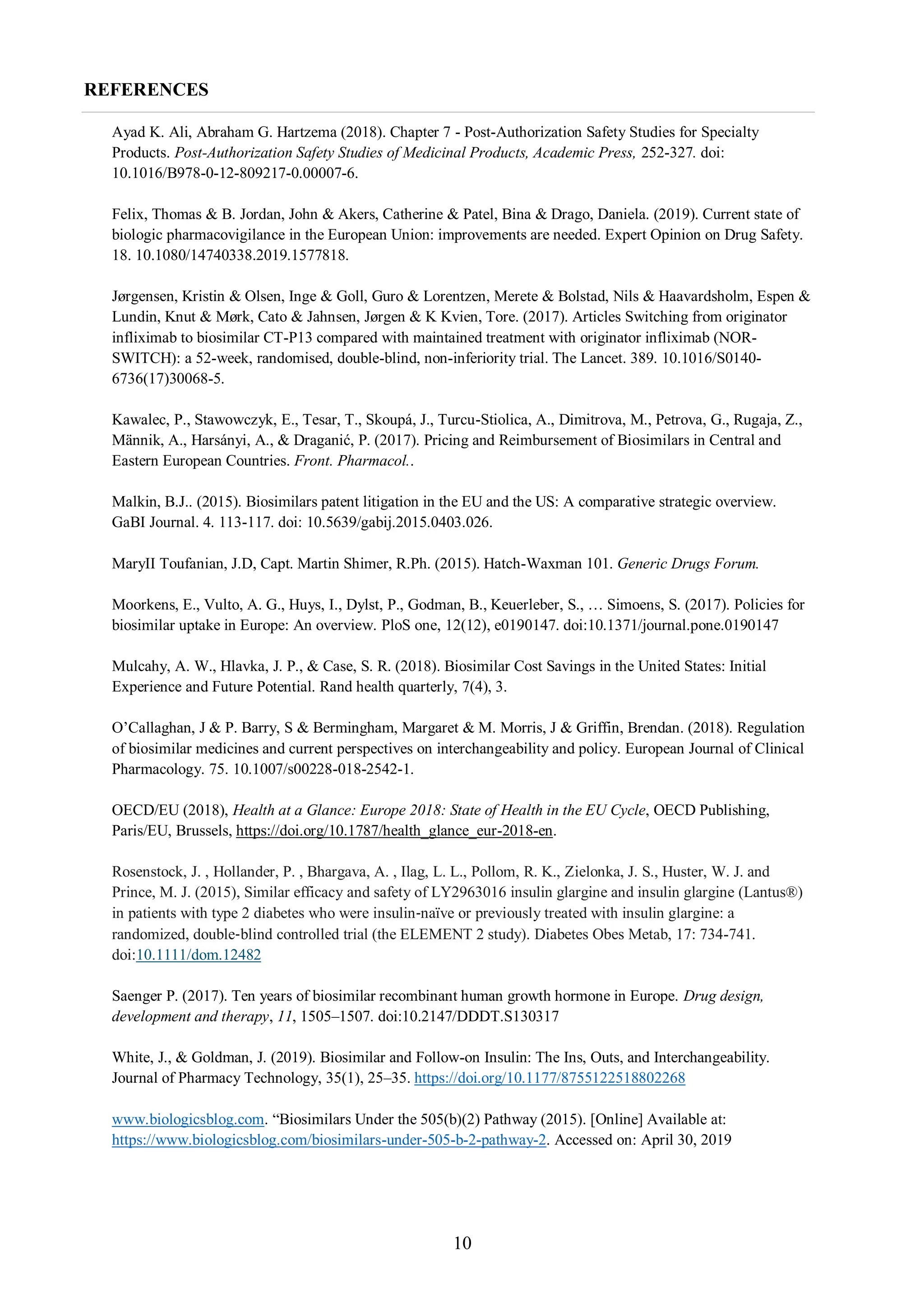 10
REFERENCES
Ayad K. Ali, Abraham G. Hartzema (2018). Chapter 7 - Post-Authorization Safety Studies for Specialty
Products. Post-Authorization Safety Studies of Medicinal Products, Academic Press, 252-327. doi:
10.1016/B978-0-12-809217-0.00007-6.
Felix, Thomas & B. Jordan, John & Akers, Catherine & Patel, Bina & Drago, Daniela. (2019). Current state of
biologic pharmacovigilance in the European Union: improvements are needed. Expert Opinion on Drug Safety.
18. 10.1080/14740338.2019.1577818.
Jørgensen, Kristin & Olsen, Inge & Goll, Guro & Lorentzen, Merete & Bolstad, Nils & Haavardsholm, Espen &
Lundin, Knut & Mørk, Cato & Jahnsen, Jørgen & K Kvien, Tore. (2017). Articles Switching from originator
infliximab to biosimilar CT-P13 compared with maintained treatment with originator infliximab (NOR-
SWITCH): a 52-week, randomised, double-blind, non-inferiority trial. The Lancet. 389. 10.1016/S0140-
6736(17)30068-5.
Kawalec, P., Stawowczyk, E., Tesar, T., Skoupá, J., Turcu-Stiolica, A., Dimitrova, M., Petrova, G., Rugaja, Z.,
Männik, A., Harsányi, A., & Draganić, P. (2017). Pricing and Reimbursement of Biosimilars in Central and
Eastern European Countries. Front. Pharmacol..
Malkin, B.J.. (2015). Biosimilars patent litigation in the EU and the US: A comparative strategic overview.
GaBI Journal. 4. 113-117. doi: 10.5639/gabij.2015.0403.026.
MaryII Toufanian, J.D, Capt. Martin Shimer, R.Ph. (2015). Hatch-Waxman 101. Generic Drugs Forum.
Moorkens, E., Vulto, A. G., Huys, I., Dylst, P., Godman, B., Keuerleber, S., … Simoens, S. (2017). Policies for
biosimilar uptake in Europe: An overview. PloS one, 12(12), e0190147. doi:10.1371/journal.pone.0190147
Mulcahy, A. W., Hlavka, J. P., & Case, S. R. (2018). Biosimilar Cost Savings in the United States: Initial
Experience and Future Potential. Rand health quarterly, 7(4), 3.
O’Callaghan, J & P. Barry, S & Bermingham, Margaret & M. Morris, J & Griffin, Brendan. (2018). Regulation
of biosimilar medicines and current perspectives on interchangeability and policy. European Journal of Clinical
Pharmacology. 75. 10.1007/s00228-018-2542-1.
OECD/EU (2018), Health at a Glance: Europe 2018: State of Health in the EU Cycle, OECD Publishing,
Paris/EU, Brussels, https://doi.org/10.1787/health_glance_eur-2018-en.
Rosenstock, J. , Hollander, P. , Bhargava, A. , Ilag, L. L., Pollom, R. K., Zielonka, J. S., Huster, W. J. and
Prince, M. J. (2015), Similar efficacy and safety of LY2963016 insulin glargine and insulin glargine (Lantus®)
in patients with type 2 diabetes who were insulin‐naïve or previously treated with insulin glargine: a
randomized, double‐blind controlled trial (the ELEMENT 2 study). Diabetes Obes Metab, 17: 734-741.
doi:10.1111/dom.12482
Saenger P. (2017). Ten years of biosimilar recombinant human growth hormone in Europe. Drug design,
development and therapy, 11, 1505–1507. doi:10.2147/DDDT.S130317
White, J., & Goldman, J. (2019). Biosimilar and Follow-on Insulin: The Ins, Outs, and Interchangeability.
Journal of Pharmacy Technology, 35(1), 25–35. https://doi.org/10.1177/8755122518802268
www.biologicsblog.com. “Biosimilars Under the 505(b)(2) Pathway (2015). [Online] Available at:
https://www.biologicsblog.com/biosimilars-under-505-b-2-pathway-2. Accessed on: April 30, 2019
 