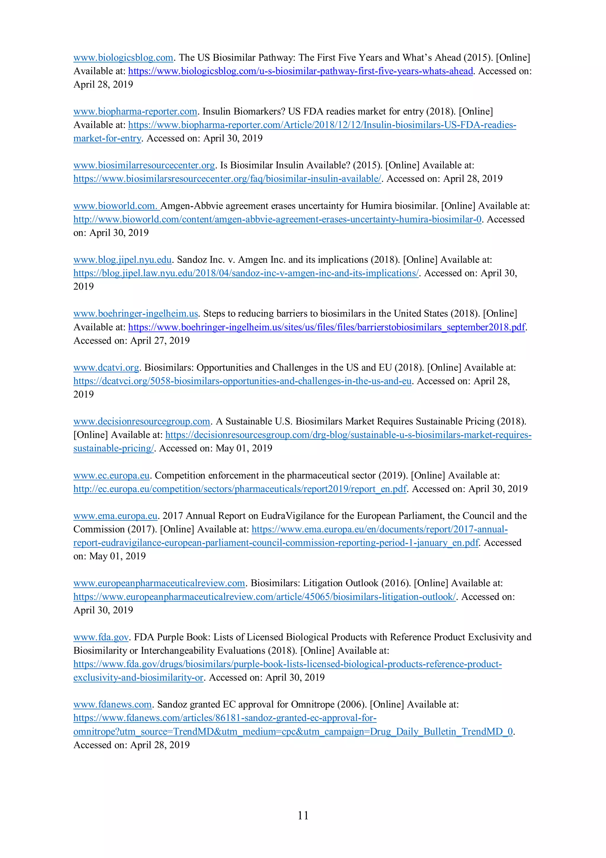 11
www.biologicsblog.com. The US Biosimilar Pathway: The First Five Years and What’s Ahead (2015). [Online]
Available at: https://www.biologicsblog.com/u-s-biosimilar-pathway-first-five-years-whats-ahead. Accessed on:
April 28, 2019
www.biopharma-reporter.com. Insulin Biomarkers? US FDA readies market for entry (2018). [Online]
Available at: https://www.biopharma-reporter.com/Article/2018/12/12/Insulin-biosimilars-US-FDA-readies-
market-for-entry. Accessed on: April 30, 2019
www.biosimilarresourcecenter.org. Is Biosimilar Insulin Available? (2015). [Online] Available at:
https://www.biosimilarsresourcecenter.org/faq/biosimilar-insulin-available/. Accessed on: April 28, 2019
www.bioworld.com. Amgen-Abbvie agreement erases uncertainty for Humira biosimilar. [Online] Available at:
http://www.bioworld.com/content/amgen-abbvie-agreement-erases-uncertainty-humira-biosimilar-0. Accessed
on: April 30, 2019
www.blog.jipel.nyu.edu. Sandoz Inc. v. Amgen Inc. and its implications (2018). [Online] Available at:
https://blog.jipel.law.nyu.edu/2018/04/sandoz-inc-v-amgen-inc-and-its-implications/. Accessed on: April 30,
2019
www.boehringer-ingelheim.us. Steps to reducing barriers to biosimilars in the United States (2018). [Online]
Available at: https://www.boehringer-ingelheim.us/sites/us/files/files/barrierstobiosimilars_september2018.pdf.
Accessed on: April 27, 2019
www.dcatvi.org. Biosimilars: Opportunities and Challenges in the US and EU (2018). [Online] Available at:
https://dcatvci.org/5058-biosimilars-opportunities-and-challenges-in-the-us-and-eu. Accessed on: April 28,
2019
www.decisionresourcegroup.com. A Sustainable U.S. Biosimilars Market Requires Sustainable Pricing (2018).
[Online] Available at: https://decisionresourcesgroup.com/drg-blog/sustainable-u-s-biosimilars-market-requires-
sustainable-pricing/. Accessed on: May 01, 2019
www.ec.europa.eu. Competition enforcement in the pharmaceutical sector (2019). [Online] Available at:
http://ec.europa.eu/competition/sectors/pharmaceuticals/report2019/report_en.pdf. Accessed on: April 30, 2019
www.ema.europa.eu. 2017 Annual Report on EudraVigilance for the European Parliament, the Council and the
Commission (2017). [Online] Available at: https://www.ema.europa.eu/en/documents/report/2017-annual-
report-eudravigilance-european-parliament-council-commission-reporting-period-1-january_en.pdf. Accessed
on: May 01, 2019
www.europeanpharmaceuticalreview.com. Biosimilars: Litigation Outlook (2016). [Online] Available at:
https://www.europeanpharmaceuticalreview.com/article/45065/biosimilars-litigation-outlook/. Accessed on:
April 30, 2019
www.fda.gov. FDA Purple Book: Lists of Licensed Biological Products with Reference Product Exclusivity and
Biosimilarity or Interchangeability Evaluations (2018). [Online] Available at:
https://www.fda.gov/drugs/biosimilars/purple-book-lists-licensed-biological-products-reference-product-
exclusivity-and-biosimilarity-or. Accessed on: April 30, 2019
www.fdanews.com. Sandoz granted EC approval for Omnitrope (2006). [Online] Available at:
https://www.fdanews.com/articles/86181-sandoz-granted-ec-approval-for-
omnitrope?utm_source=TrendMD&utm_medium=cpc&utm_campaign=Drug_Daily_Bulletin_TrendMD_0.
Accessed on: April 28, 2019
 