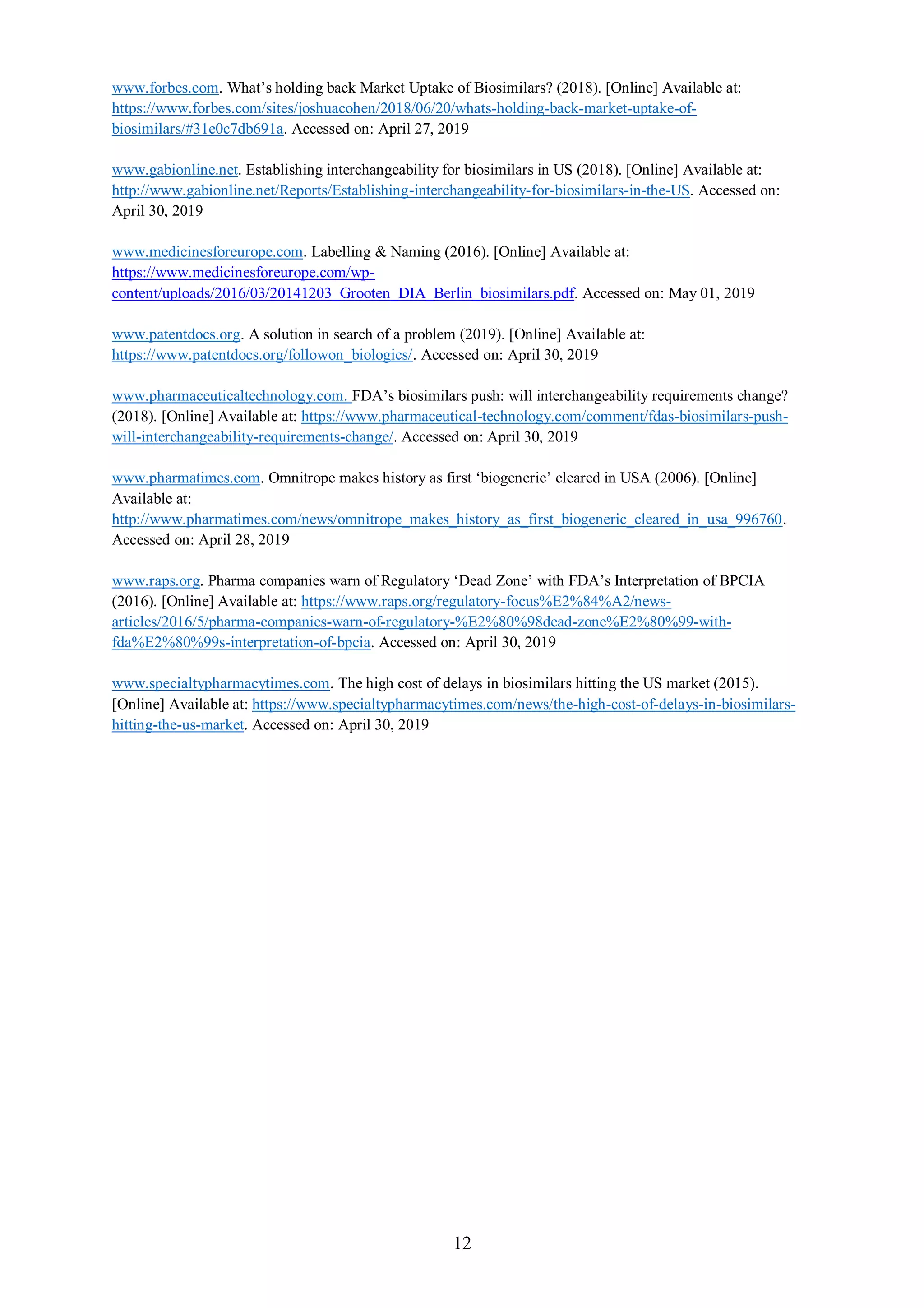 12
www.forbes.com. What’s holding back Market Uptake of Biosimilars? (2018). [Online] Available at:
https://www.forbes.com/sites/joshuacohen/2018/06/20/whats-holding-back-market-uptake-of-
biosimilars/#31e0c7db691a. Accessed on: April 27, 2019
www.gabionline.net. Establishing interchangeability for biosimilars in US (2018). [Online] Available at:
http://www.gabionline.net/Reports/Establishing-interchangeability-for-biosimilars-in-the-US. Accessed on:
April 30, 2019
www.medicinesforeurope.com. Labelling & Naming (2016). [Online] Available at:
https://www.medicinesforeurope.com/wp-
content/uploads/2016/03/20141203_Grooten_DIA_Berlin_biosimilars.pdf. Accessed on: May 01, 2019
www.patentdocs.org. A solution in search of a problem (2019). [Online] Available at:
https://www.patentdocs.org/followon_biologics/. Accessed on: April 30, 2019
www.pharmaceuticaltechnology.com. FDA’s biosimilars push: will interchangeability requirements change?
(2018). [Online] Available at: https://www.pharmaceutical-technology.com/comment/fdas-biosimilars-push-
will-interchangeability-requirements-change/. Accessed on: April 30, 2019
www.pharmatimes.com. Omnitrope makes history as first ‘biogeneric’ cleared in USA (2006). [Online]
Available at:
http://www.pharmatimes.com/news/omnitrope_makes_history_as_first_biogeneric_cleared_in_usa_996760.
Accessed on: April 28, 2019
www.raps.org. Pharma companies warn of Regulatory ‘Dead Zone’ with FDA’s Interpretation of BPCIA
(2016). [Online] Available at: https://www.raps.org/regulatory-focus%E2%84%A2/news-
articles/2016/5/pharma-companies-warn-of-regulatory-%E2%80%98dead-zone%E2%80%99-with-
fda%E2%80%99s-interpretation-of-bpcia. Accessed on: April 30, 2019
www.specialtypharmacytimes.com. The high cost of delays in biosimilars hitting the US market (2015).
[Online] Available at: https://www.specialtypharmacytimes.com/news/the-high-cost-of-delays-in-biosimilars-
hitting-the-us-market. Accessed on: April 30, 2019
 
