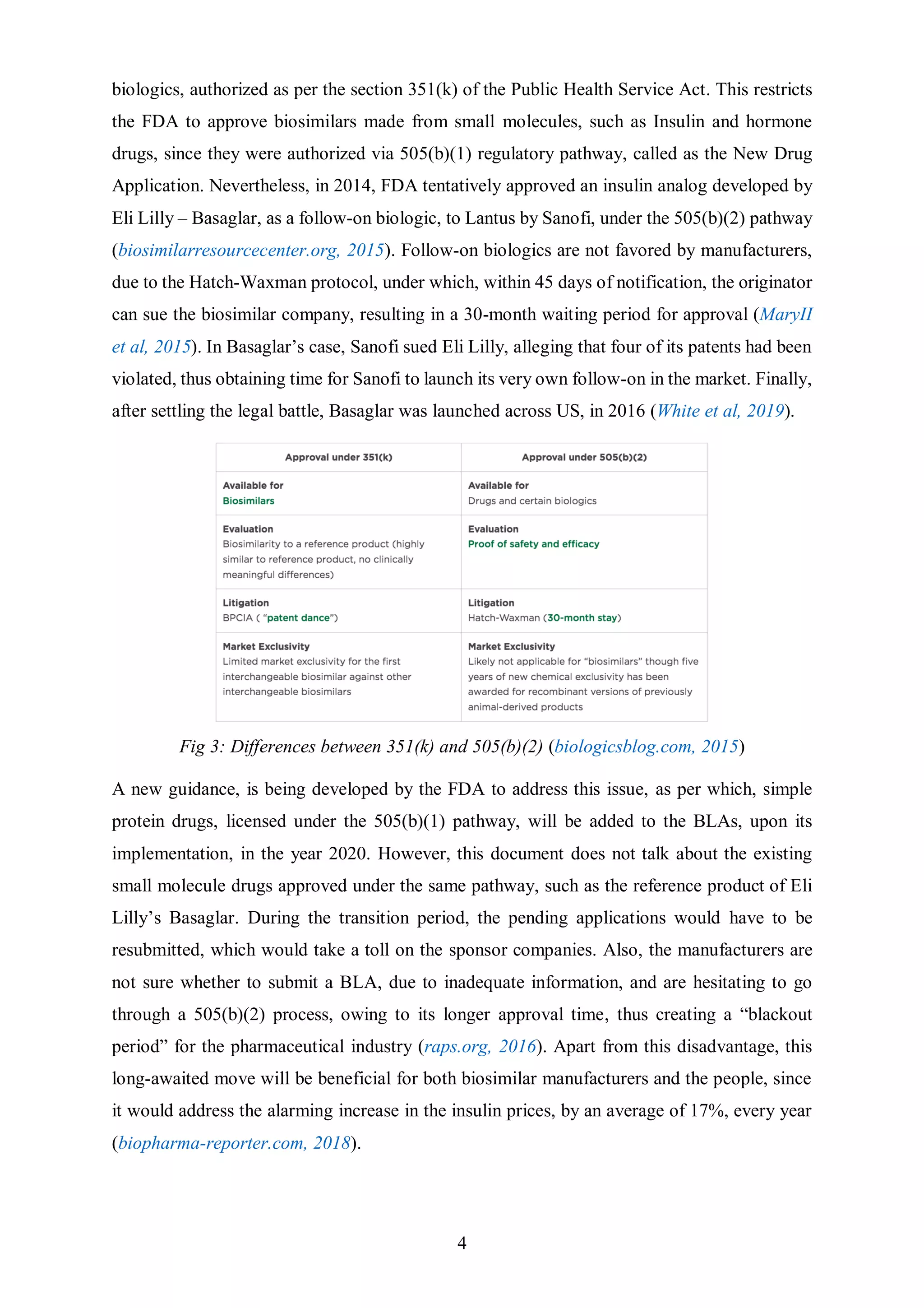 4
biologics, authorized as per the section 351(k) of the Public Health Service Act. This restricts
the FDA to approve biosimilars made from small molecules, such as Insulin and hormone
drugs, since they were authorized via 505(b)(1) regulatory pathway, called as the New Drug
Application. Nevertheless, in 2014, FDA tentatively approved an insulin analog developed by
Eli Lilly – Basaglar, as a follow-on biologic, to Lantus by Sanofi, under the 505(b)(2) pathway
(biosimilarresourcecenter.org, 2015). Follow-on biologics are not favored by manufacturers,
due to the Hatch-Waxman protocol, under which, within 45 days of notification, the originator
can sue the biosimilar company, resulting in a 30-month waiting period for approval (MaryII
et al, 2015). In Basaglar’s case, Sanofi sued Eli Lilly, alleging that four of its patents had been
violated, thus obtaining time for Sanofi to launch its very own follow-on in the market. Finally,
after settling the legal battle, Basaglar was launched across US, in 2016 (White et al, 2019).
Fig 3: Differences between 351(k) and 505(b)(2) (biologicsblog.com, 2015)
A new guidance, is being developed by the FDA to address this issue, as per which, simple
protein drugs, licensed under the 505(b)(1) pathway, will be added to the BLAs, upon its
implementation, in the year 2020. However, this document does not talk about the existing
small molecule drugs approved under the same pathway, such as the reference product of Eli
Lilly’s Basaglar. During the transition period, the pending applications would have to be
resubmitted, which would take a toll on the sponsor companies. Also, the manufacturers are
not sure whether to submit a BLA, due to inadequate information, and are hesitating to go
through a 505(b)(2) process, owing to its longer approval time, thus creating a “blackout
period” for the pharmaceutical industry (raps.org, 2016). Apart from this disadvantage, this
long-awaited move will be beneficial for both biosimilar manufacturers and the people, since
it would address the alarming increase in the insulin prices, by an average of 17%, every year
(biopharma-reporter.com, 2018).
 