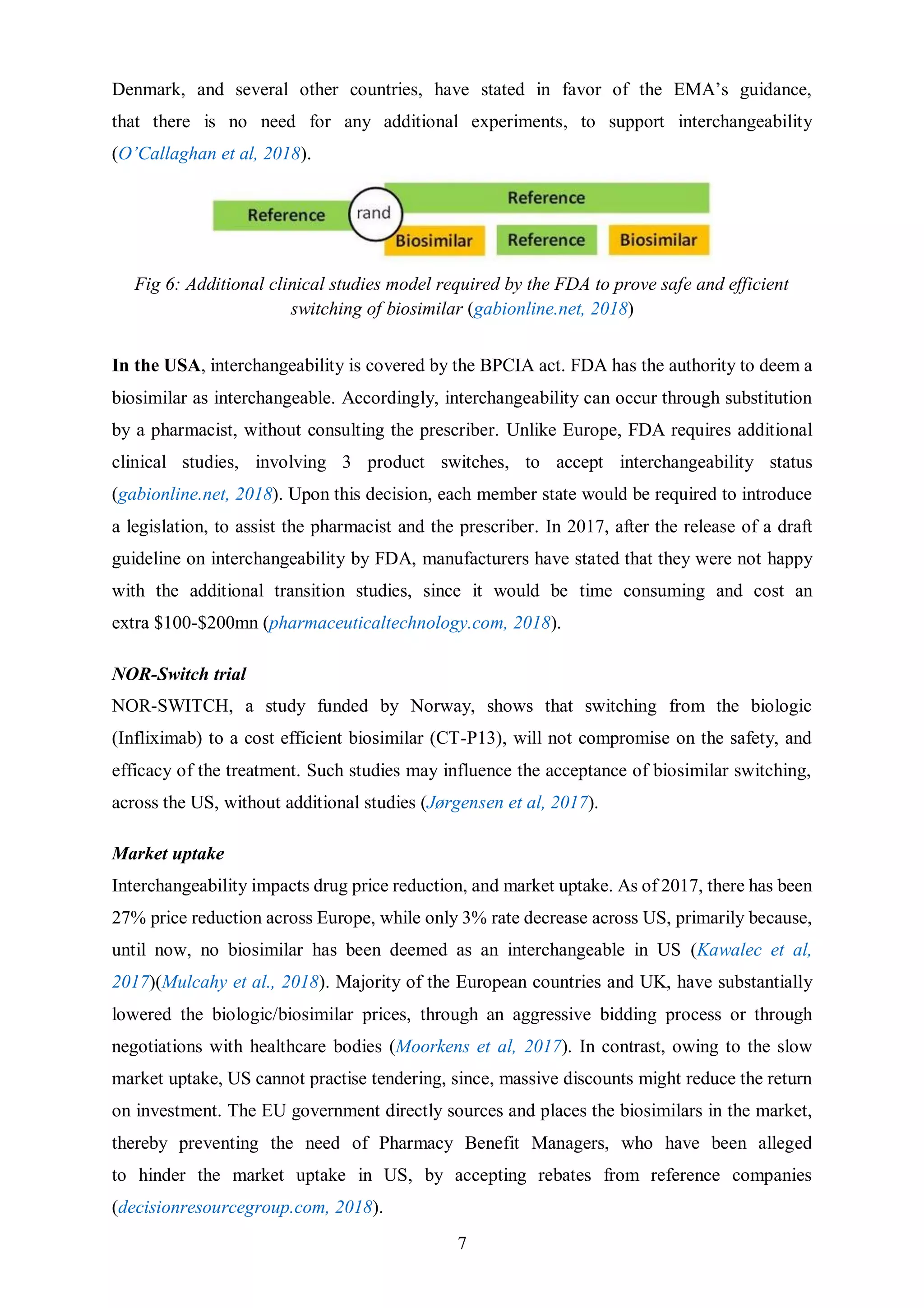 7
Denmark, and several other countries, have stated in favor of the EMA’s guidance,
that there is no need for any additional experiments, to support interchangeability
(O’Callaghan et al, 2018).
Fig 6: Additional clinical studies model required by the FDA to prove safe and efficient
switching of biosimilar (gabionline.net, 2018)
In the USA, interchangeability is covered by the BPCIA act. FDA has the authority to deem a
biosimilar as interchangeable. Accordingly, interchangeability can occur through substitution
by a pharmacist, without consulting the prescriber. Unlike Europe, FDA requires additional
clinical studies, involving 3 product switches, to accept interchangeability status
(gabionline.net, 2018). Upon this decision, each member state would be required to introduce
a legislation, to assist the pharmacist and the prescriber. In 2017, after the release of a draft
guideline on interchangeability by FDA, manufacturers have stated that they were not happy
with the additional transition studies, since it would be time consuming and cost an
extra $100-$200mn (pharmaceuticaltechnology.com, 2018).
NOR-Switch trial
NOR-SWITCH, a study funded by Norway, shows that switching from the biologic
(Infliximab) to a cost efficient biosimilar (CT-P13), will not compromise on the safety, and
efficacy of the treatment. Such studies may influence the acceptance of biosimilar switching,
across the US, without additional studies (Jørgensen et al, 2017).
Market uptake
Interchangeability impacts drug price reduction, and market uptake. As of 2017, there has been
27% price reduction across Europe, while only 3% rate decrease across US, primarily because,
until now, no biosimilar has been deemed as an interchangeable in US (Kawalec et al,
2017)(Mulcahy et al., 2018). Majority of the European countries and UK, have substantially
lowered the biologic/biosimilar prices, through an aggressive bidding process or through
negotiations with healthcare bodies (Moorkens et al, 2017). In contrast, owing to the slow
market uptake, US cannot practise tendering, since, massive discounts might reduce the return
on investment. The EU government directly sources and places the biosimilars in the market,
thereby preventing the need of Pharmacy Benefit Managers, who have been alleged
to hinder the market uptake in US, by accepting rebates from reference companies
(decisionresourcegroup.com, 2018).
 