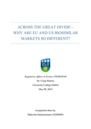 Regulatory Affairs in Science PHAR40240
Dr. Craig Slattery
University College Dublin
May 09, 2019
Assignment done by,
Malavika Sankararaman (18200405)
ACROSS THE GREAT DIVIDE –
WHY ARE EU AND US BIOSIMILAR
MARKETS SO DIFFERENT?
 