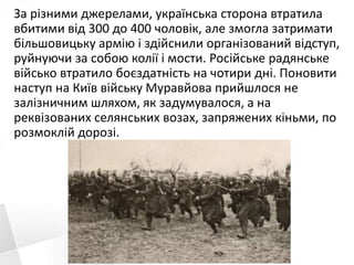 За різними джерелами, українська сторона втратила
вбитими від 300 до 400 чоловік, але змогла затримати
більшовицьку армію і здійснили організований відступ,
руйнуючи за собою колії і мости. Російське радянське
військо втратило боєздатність на чотири дні. Поновити
наступ на Київ війську Муравйова прийшлося не
залізничним шляхом, як задумувалося, а на
реквізованих селянських возах, запряжених кіньми, по
розмоклій дорозі.
 