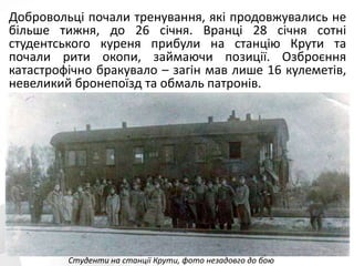 Добровольці почали тренування, які продовжувались не
більше тижня, до 26 січня. Вранці 28 січня сотні
студентського куреня прибули на станцію Крути та
почали рити окопи, займаючи позиції. Озброєння
катастрофічно бракувало – загін мав лише 16 кулеметів,
невеликий бронепоїзд та обмаль патронів.
Студенти на станції Крути, фото незадовго до бою
 