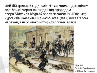 Цей бій тривав 5 годин між 4-тисячним підрозділом
російської Червоної гвардії під проводом
есера Михайла Муравйова та загоном із київських
курсантів і козаків «Вільного козацтва», що загалом
нараховував близько чотирьох сотень вояків.
Картина
Леонід Перфецький
« Бій під Крутами»
 