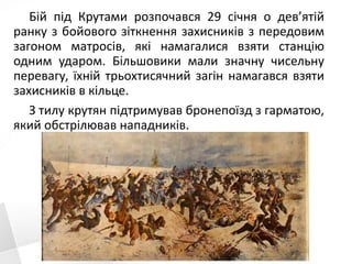 Бій під Крутами розпочався 29 січня о дев’ятій
ранку з бойового зіткнення захисників з передовим
загоном матросів, які намагалися взяти станцію
одним ударом. Більшовики мали значну чисельну
перевагу, їхній трьохтисячний загін намагався взяти
захисників в кільце.
З тилу крутян підтримував бронепоїзд з гарматою,
який обстрілював нападників.
 