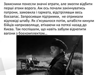 Захисники понесли значні втрати, але змогли відбити
перші атаки ворога. Аж ось почали закінчуватись
патрони, замовкла і гармата, відстрілявши весь
боєзапас. Запросивши підтримки, не отримали
відповіді штабу. Як з’ясувалося потім, штабісти кинули
бійців напризволяще, втікаючи на потязі назад до
Києва. Так поспішали, що навіть забули відчепити
вагони з боєкомплектом…
 