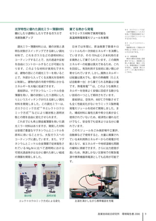 光学特性に優れた調光ミラー薄膜材料              棄てる熱から発電                  ※ 8　ガスクロミック方式
                                                          水素や酸素といったガス
鏡にしたり透明にしたりできるガラスで             セラミックス材料で実用可能な            を用いて雰囲気制御するこ
                                                         とにより色をコントロール
冷房効果アップ                        高温用熱電発電モジュールを実現           する方法である。

                                                         ※ 9　エレクトロクロミッ
                                                         ク方式
 調光ミラー薄膜材料とは、鏡の状態と透             日本では年間に、原油換算で数億キロ         電解質を用いて電気化学
                                                         作用により色をコントロー
明な状態がスイッチングできる新しい調光            リットルもの一次供給エネルギーを消費し       ルする方法である。

材料で、これをガラスなどの透明材料に             ていますが、その 70%近くが未利用のま      ※ 10　熱電発電
                                                          棒状の導体の両端に温度
コーティングすることで、光の透過や反射            ま廃熱として棄てられています。この廃熱       差をつけると、温度差に比
                                                         例した電位差（電圧）が生
を自由にコントロールすることが可能にな            エネルギーの総量は莫大であるため、これ       じる。熱電発電はこの効果
                                                         を利用し、温度差（熱エネ
ります。このような材料が実用化できれ             を回収し、有効利用する技術に高い関心が       ルギー）から電力を得るこ
                                                         とである。
ば、建物の窓にこの調光ミラーを用いるこ            寄せられています。しかし、廃熱エネルギー
とで、外部から入ってくる太陽光を効率的            は総量は莫大でも、個々の熱機関（たとえ
に制御し、建物内部の冷房や照明にかかる            ば自動車一台）から棄てられる熱量は少量
エネルギーを大幅に低減できます。               です。熱電発電※ 0 は、このような廃熱エ
 産総研は、マグネシウム・ニッケル合金            ネルギーを効率よく安価に回収する数少な
薄膜を用い、鏡の状態にしたり透明にした            い技術の一つとして期待されています。
りというスイッチングが行える新しい調光             産総研は、空気中、800℃で作動させて
材料を開発しました。この調光ミラーは、            も全く性能劣化がないセラミックス製熱電
               ※8
ガスクロミック方式           やエレクトロクロ   発電モジュールを初めて開発しました。ま
        ※9
ミック方式        などにより鏡状態と透明状      た、構成材料に毒性元素や希少元素が全く
態との間を自由に変化させられます。              使用されていないため、経済性に優れるだ
 これまでにも希土類金属薄膜を用いた調            けでなく、安全性でも従来よりはるかに優
光ミラー材料はありますが、開発した材料            れています。
は安価で豊富なマグネシウムとニッケルを             このモジュールをごみ焼却場や工業炉、
原料に用いることから、大型ガラスへの             自動車などで使用すると、大量に廃棄され
コーティングに適しています。また、マグ            ている未利用熱エネルギーからの発電が可
ネシウムとニッケル合金薄膜で従来報告さ            能となり、省エネルギーや地球温暖化問題
れている Mg2Ni に比べて透明時における         の緩和に貢献できます。さらに出力密度が
可視光透過率がはるかに優れた新しい組成            高いため、熱源しかない災害地での緊急電
の薄膜を開発しました。                    源や携帯機器用電源としても応用が可能で
                               す。




 エレクトロクロミック方式による変化                  お湯を沸かしながら携帯電話を充電




                                             産業技術総合研究所　環境報告書 2006        9
 