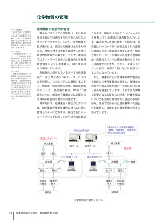 化学物質の管理

 ※ 1　危険薬品                   化学物質の総合的な管理
  産総研では、化学物質の
 うち、何らかの法規制のあ                薬品やガスなどの化学物質は、私たちの            されます。研究者は自らのコンピュータか
 るものを「危険薬品」と定
 義しています。化学物質を               生活を豊かで快適なものにするために欠か            ら保有している薬品の使用量を入力しま
 規制する主な法律には、労
 働安全衛生法、毒物及び劇               すことができません。しかし、化学物質を            す。薬品やガスを使い終わった時には、研
 物 取 締 法、 消 防 法、PRTR
 法などがあります。                  取り扱うには、安全性の確保はもちろんの            究者はバーコードラベルを指定された部署
 ※ 2　MSDS                   こと、環境に対する影響を低減するために            に提出してから空容器を廃棄します。提出
   化学物質等安全データ
 シ ー ト（Material Safety      総合的な管理が必要です。そこで、産総研            されたバーコードの番号に該当する危険薬
 Data Sheet） を 指 し ま す。
 MSDS には、化学物質の名             ではネットワークを用いた独自の化学物質            品・高圧ガスボンベは現在保有のリストか
 称、性質、危険有害性、取
 扱上の注意などについての
                            総合管理システムを構築し、200 年 8 月        らは削除されますが、そのデータはシステ
 情報が記載されています。
                            から運用しています。                     ム上に残り、PRTR ※ 3 集計などに利用でき
 ※ 3　PRTR
   環 境 汚 染 物 質 排 出・ 移
                             産総研内に保有しているすべての危険薬            るようになっています。
 動 登 録（Pollutant Release        ※
 and Transfer Register） の
                            品        、高圧ガスボンベにバーコードラベ       また、事業所ごとに危険薬品専門委員会
 略称です。工場や研究所か
 ら環境中に排出される環
                            ルを発行し、このシステムに登録すること            や高圧ガス専門委員会を常設し、関連法令
 境 汚 染 物 質 を 把 握・ 報 告
 し、 公表する制度のことで、
                            で、保有者・保管場所の管理、関連法規制            の順守や適正な取り扱い・管理に向けた取
 OECD は加盟各国に対し制                                   ※2
 度の導入を求めています。
                            のチェック、使用量の集計、MSDS          検   り組みを推進しています。さまざまな実験
 アメリカやイギリスなど、
 多くの国に同様の制度があ
                            索といった、納品から廃棄までに必要とな            で必要となる高圧ガスの消費、貯蔵や製造
 ります。
                            る情報の総合的な管理が可能です。               についても法的な許可または届出の手続を
                             具体的には、危険薬品・高圧ガスボンベ            踏み、法令で定められた技術基準への適合
                            は、納品業者が産総研構内に持ち込む際に            性を維持し、事故および環境影響の防止に
                            管理センターに立ち寄り、発行されたバー            努めています。
                            コードラベルを貼付してから研究者に納品




                                                化学物質総合管理システム




24    産業技術総合研究所　環境報告書 2006
 
