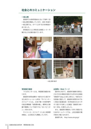 社会とのコミュニケーション

              一般公開
                産総研では各研究拠点において毎年  回
              一般公開を開催しています。2005 年度の
              一般公開では、のべ 2,397 名の来場者が
              ありました。
                研究拠点ごとに特色ある体験コーナーや
              展示などの企画を設けています。




                                  一般公開の様子




              常設展示施設                    出版物・Web ページ
                つくばセンターには、常設展示施設があ       国内外に向けて、産総研の最新の研究と
              ります。                      さまざまな情報を発信する月刊の広報誌
                産総研の研究成果を一般の方々に紹介す      「産総研 Today」に加え、新たに、一般の方々
              るためのショールーム的な「サイエンス・       を読者に想定して、産総研の研究のみでな
              スクエア つくば」、日本で唯一の地学専門      く現在の産業技術・科学技術をわかりや
              の総合博物館「地質標本館」、標準化の意       すく紹介する新しい広報誌「産総研 SAN・
              義や概要について紹介する「JIS パビリオ     SO・KEN」を発行しました。
              ン」があります。                   また、産総研の情報をいち早く発信する
                サイエンス・スクエア つくばと地質標      ためのホームページでは、上記広報誌の電
              本館は、土日祝日にも開館しています。        子版をご覧になれます。
                                         産総研 URL　http://www.aist.go.jp/



32   産業技術総合研究所　環境報告書 2006
 