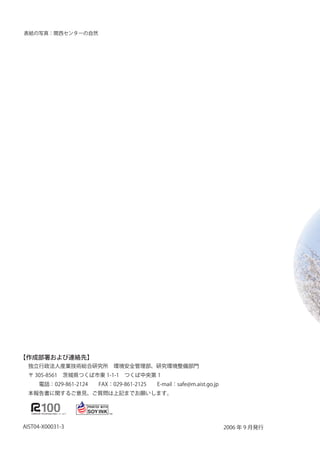 表紙の写真：関西センターの自然




【作成部署および連絡先】
 独立行政法人産業技術総合研究所　環境安全管理部、研究環境整備部門
 〒 305-856　茨城県つくば市東 --　つくば中央第 
 　　電話：029-86-224　　FAX：029-86-225　　E-mail：safe@m.aist.go.jp
 本報告書に関するご意見、ご質問は上記までお願いします。




AIST04-X0003-3                                                  2006 年 9 月発行
 