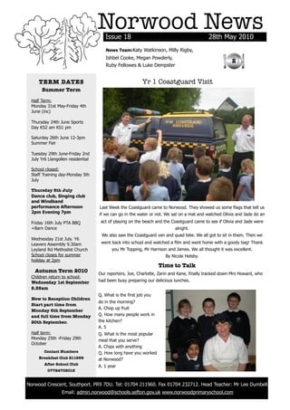 Norwood News
                                          Issue 18                                            28th May 2010
                                          News Team:Katy Watkinson, Milly Rigby,
                                          Ishbel Cooke, Megan Powderly,
                                                                                                          2
                                          Ruby Fellowes & Luke Dempster


         TERM DATES                                           Yr 1 Coastguard Visit
          Summer Term

     Half Term:
     Monday 31st May-Friday 4th
     June (inc)

     Thursday 24th June Sports
     Day KS2 am KS1 pm

     Saturday 26th June 12-3pm
     Summer Fair

     Tuesday 29th June-Friday 2nd
     July Yr6 Llangollen residential

     School closed:
     Staff Training day-Monday 5th
     July

     Thursday 8th July
     Dance club, Singing club
     and Windband
     performance Afternoon             Last Week the Coastguard came to Norwood. They showed us some flags that tell us
     2pm Evening 7pm                   if we can go in the water or not. We sat on a mat and watched Olivia and Jade do an
     Friday 16th July PTA BBQ           act of playing on the beach and the Coastguard came to see if Olivia and Jade were
     +Barn Dance                                                              alright.
                                        We also saw the Coastguard van and quad bike. We all got to sit in them. Then we
     Wednesday 21st July. Y6
     Leavers Assembly 9.30am            went back into school and watched a film and went home with a goody bag! Thank
     Leyland Rd Methodist Church              you Mr Topping, Mr Harrison and James. We all thought it was excellent.
     School closes for summer                                            By Nicole Helsby.
     holiday at 2pm
                                                                      Time to Talk
       Autumn Term 2010                Our reporters, Joe, Charlotte, Zarin and Kane, finally tracked down Mrs Howard, who
     Children return to school:
     Wednesday 1st September           had been busy preparing our delicious lunches.
     8.55am
                                       Q. What is the first job you
     New to Reception Children
                                       do in the morning?
     Start part time from
                                       A. Chop up fruit
     Monday 6th September
     and full time from Monday         Q. How many people work in
     20th September.                   the kitchen?
                                       A. 5
     Half term:                        Q. What is the most popular
     Monday 25th -Friday 29th          meal that you serve?
     October
                                       A. Chips with anything
           Contact Numbers             Q. How long have you worked
         Breakfast Club 211959         at Norwood?
           After School Club
                                       A. 1 year
             07724708015


    Norwood Crescent, Southport. PR9 7DU. Tel: 01704 211960. Fax 01704 232712. Head Teacher: Mr Lee Dumbell.
	                    Email: admin.norwood@schools.sefton.gov.uk www.norwoodprimaryschool.com
 