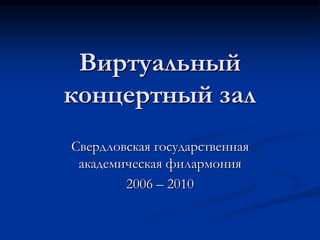 Виртуальный
концертный зал
Свердловская государственная
академическая филармония
2006 – 2010
 