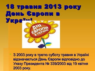 18 травня 2013 року
День Європи в
Україні

 З 2003 року в третю суботу травня в Україні
відзначається День Європи відповідно до
Указу Президента № 339/2003 від 19 квітня
2003 року.

 