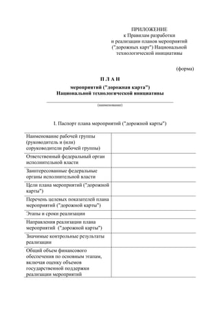 ПРИЛОЖЕНИЕ
к Правилам разработки
и реализации планов мероприятий
("дорожных карт") Национальной
технологической инициативы
(форма)
П Л А Н
мероприятий ("дорожная карта")
Национальной технологической инициативы
_________________________________________________
(наименование)
I. Паспорт плана мероприятий ("дорожной карты")
Наименование рабочей группы
(руководитель и (или)
соруководители рабочей группы)
Ответственный федеральный орган
исполнительной власти
Заинтересованные федеральные
органы исполнительной власти
Цели плана мероприятий ("дорожной
карты")
Перечень целевых показателей плана
мероприятий ("дорожной карты")
Этапы и сроки реализации
Направления реализации плана
мероприятий ("дорожной карты")
Значимые контрольные результаты
реализации
Общий объем финансового
обеспечения по основным этапам,
включая оценку объемов
государственной поддержки
реализации мероприятий
 