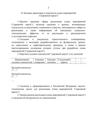 2
II. Целевые ориентиры и показатели плана мероприятий
("дорожной карты")
1. Краткое описание сферы реализации плана мероприятий
("дорожной карты"), включая сведения о рынках, возникающих
в результате ее реализации, изменения в отраслях, находящихся в сфере ее
реализации, а также информацию об ожидаемых социально-
экономических эффектах от ее реализации в среднесрочном
и долгосрочном периодах.
2. Сведения о документах стратегического планирования,
относящихся к категории разрабатываемых на федеральном уровне,
по отраслевому и территориальному принципу, а также в рамках
прогнозирования, положения которых учтены при разработке плана
мероприятий ("дорожной карты").
3. Перечень целевых показателей "дорожной карты" и их значений
Наименование
целевых показателей
Единица
измерения
Текущее
значение
Следующий
период
… … …
Целевой показатель
1 "…"
Целевой показатель
2 "…"
…
1. Сведения о сформированном в Российской Федерации научно-
техническом заделе для реализации плана мероприятий ("дорожной
карты").
2. Оценка рисков реализации плана мероприятий ("дорожной карты")
и сведения об инструментах их минимизации.
 