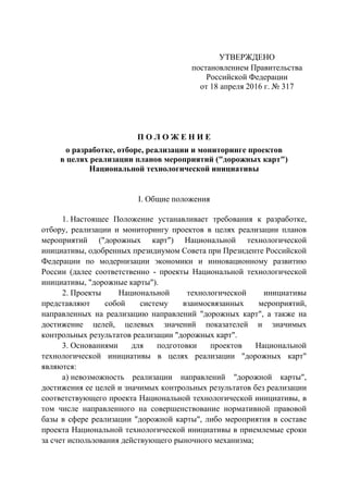 УТВЕРЖДЕНО
постановлением Правительства
Российской Федерации
от 18 апреля 2016 г. № 317
П О Л О Ж Е Н И Е
о разработке, отборе, реализации и мониторинге проектов
в целях реализации планов мероприятий ("дорожных карт")
Национальной технологической инициативы
I. Общие положения
1. Настоящее Положение устанавливает требования к разработке,
отбору, реализации и мониторингу проектов в целях реализации планов
мероприятий ("дорожных карт") Национальной технологической
инициативы, одобренных президиумом Совета при Президенте Российской
Федерации по модернизации экономики и инновационному развитию
России (далее соответственно - проекты Национальной технологической
инициативы, "дорожные карты").
2. Проекты Национальной технологической инициативы
представляют собой систему взаимосвязанных мероприятий,
направленных на реализацию направлений "дорожных карт", а также на
достижение целей, целевых значений показателей и значимых
контрольных результатов реализации "дорожных карт".
3. Основаниями для подготовки проектов Национальной
технологической инициативы в целях реализации "дорожных карт"
являются:
а) невозможность реализации направлений "дорожной карты",
достижения ее целей и значимых контрольных результатов без реализации
соответствующего проекта Национальной технологической инициативы, в
том числе направленного на совершенствование нормативной правовой
базы в сфере реализации "дорожной карты", либо мероприятия в составе
проекта Национальной технологической инициативы в приемлемые сроки
за счет использования действующего рыночного механизма;
 