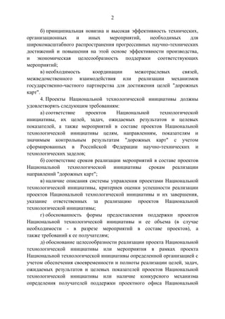2
б) принципиальная новизна и высокая эффективность технических,
организационных и иных мероприятий, необходимых для
широкомасштабного распространения прогрессивных научно-технических
достижений и повышения на этой основе эффективности производства,
и экономическая целесообразность поддержки соответствующих
мероприятий;
в) необходимость координации межотраслевых связей,
межведомственного взаимодействия или реализации механизмов
государственно-частного партнерства для достижения целей "дорожных
карт".
4. Проекты Национальной технологической инициативы должны
удовлетворять следующим требованиям:
а) соответствие проектов Национальной технологической
инициативы, их целей, задач, ожидаемых результатов и целевых
показателей, а также мероприятий в составе проектов Национальной
технологической инициативы целям, направлениям, показателям и
значимым контрольным результатам "дорожных карт" с учетом
сформированных в Российской Федерации научно-технических и
технологических заделов;
б) соответствие сроков реализации мероприятий в составе проектов
Национальной технологической инициативы срокам реализации
направлений "дорожных карт";
в) наличие описания системы управления проектами Национальной
технологической инициативы, критериев оценки успешности реализации
проектов Национальной технологической инициативы и их завершения,
указание ответственных за реализацию проектов Национальной
технологической инициативы;
г) обоснованность формы предоставления поддержки проектов
Национальной технологической инициативы и ее объема (в случае
необходимости - в разрезе мероприятий в составе проектов), а
также требований к ее получателям;
д) обоснование целесообразности реализации проекта Национальной
технологической инициативы или мероприятия в рамках проекта
Национальной технологической инициативы определенной организацией с
учетом обеспечения своевременности и полноты реализации целей, задач,
ожидаемых результатов и целевых показателей проектов Национальной
технологической инициативы или наличие конкурсного механизма
определения получателей поддержки проектного офиса Национальной
 