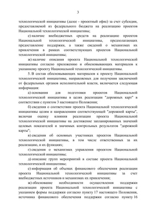 3
технологической инициативы (далее - проектный офис) за счет субсидии,
предоставляемой из федерального бюджета на реализацию проектов
Национальной технологической инициативы;
е) наличие внебюджетных средств на реализацию проектов
Национальной технологической инициативы, предполагающих
предоставление поддержки, а также сведений о механизмах их
привлечения в рамках соответствующих проектов Национальной
технологической инициативы;
ж) наличие описания проекта Национальной технологической
инициативы согласно приложению и обосновывающих материалов к
указанному проекту Национальной технологической инициативы.
5. В состав обосновывающих материалов к проекту Национальной
технологической инициативы, направляемых для получения заключений
от федеральных органов исполнительной власти, включается следующая
информация:
а) основания для подготовки проектов Национальной
технологической инициативы в целях реализации "дорожных карт" в
соответствии с пунктом 3 настоящего Положения;
б) сведения о соответствии проекта Национальной технологической
инициативы целям и направлениям соответствующей "дорожной карты",
включая оценку влияния реализации проекта Национальной
технологической инициативы на достижение запланированных значений
целевых показателей и значимых контрольных результатов "дорожной
карты";
в) сведения об основных участниках проектов Национальной
технологической инициативы, в том числе ответственных за их
реализацию, и их функциях;
г) сведения о механизмах управления проектом Национальной
технологической инициативы;
д) описание групп мероприятий в составе проекта Национальной
технологической инициативы;
е) информация об объемах финансового обеспечения реализации
проекта Национальной технологической инициативы за счет
внебюджетных источников и механизмах их привлечения;
ж) обоснование необходимости осуществления поддержки
реализации проекта Национальной технологической инициативы с
указанием формы поддержки согласно пункту 17 настоящего Положения,
источника финансового обеспечения поддержки согласно пункту 16
 