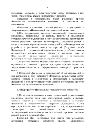 4
настоящего Положения, а также требуемого объема поддержки, в том
числе с привлечением средств из федерального бюджета;
з) сведения о потенциальных рисках реализации проекта
Национальной технологической инициативы и механизмах их
минимизации;
и) сведения о критериях принятия решения о корректировке и
завершении проекта Национальной технологической инициативы.
6. При формировании проектов Национальной технологической
инициативы, направленных на создание, развитие и продвижение
передовых технологий, продуктов и услуг, обеспечивающих приоритетные
позиции российских компаний на формируемых глобальных рынках в
части выполнения научно-исследовательских работ, рабочим группам по
разработке и реализации планов мероприятий ("дорожных карт")
Национальной технологической инициативы (далее - рабочие группы)
рекомендуется предусматривать участие в указанных проектах
Национальной технологической инициативы образовательных
организаций высшего образования и научных организаций.
7. Разработка проектов Национальной технологической инициативы
осуществляется рабочими группами при организационно-технической,
экспертно-аналитической и информационной поддержке проектного
офиса.
8. Проектный офис в срок, не превышающий 30 календарных дней со
дня вступления в силу настоящего Положения, разрабатывает форму
описания проекта в соответствии с приложением к настоящему
Положению и формирует методические указания по описанию проектов
Национальной технологической инициативы.
II. Отбор проектов Национальной технологической инициативы
9. По окончании разработки проекта Национальной технологической
инициативы, включая подготовку пояснительной записки к проекту,
описания проекта в соответствии с приложением к настоящему
Положению и обосновывающих материалов, руководитель и (или)
соруководители рабочей группы направляют в срок, не превышающий
5 календарных дней, разработанный проект Национальной
технологической инициативы и соответствующий протокол заседания
рабочей группы в проектный офис.
Проектный офис обеспечивает при участии заинтересованных
организаций проведение экспертизы проекта Национальной
 