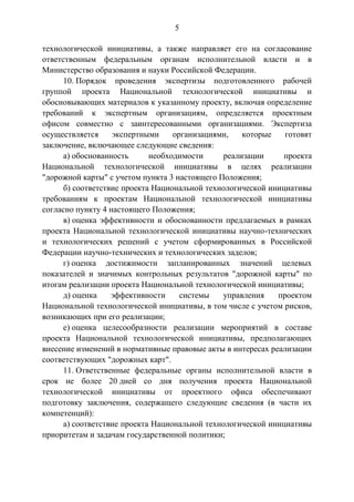 5
технологической инициативы, а также направляет его на согласование
ответственным федеральным органам исполнительной власти и в
Министерство образования и науки Российской Федерации.
10. Порядок проведения экспертизы подготовленного рабочей
группой проекта Национальной технологической инициативы и
обосновывающих материалов к указанному проекту, включая определение
требований к экспертным организациям, определяется проектным
офисом совместно с заинтересованными организациями. Экспертиза
осуществляется экспертными организациями, которые готовят
заключение, включающее следующие сведения:
а) обоснованность необходимости реализации проекта
Национальной технологической инициативы в целях реализации
"дорожной карты" с учетом пункта 3 настоящего Положения;
б) соответствие проекта Национальной технологической инициативы
требованиям к проектам Национальной технологической инициативы
согласно пункту 4 настоящего Положения;
в) оценка эффективности и обоснованности предлагаемых в рамках
проекта Национальной технологической инициативы научно-технических
и технологических решений с учетом сформированных в Российской
Федерации научно-технических и технологических заделов;
г) оценка достижимости запланированных значений целевых
показателей и значимых контрольных результатов "дорожной карты" по
итогам реализации проекта Национальной технологической инициативы;
д) оценка эффективности системы управления проектом
Национальной технологической инициативы, в том числе с учетом рисков,
возникающих при его реализации;
е) оценка целесообразности реализации мероприятий в составе
проекта Национальной технологической инициативы, предполагающих
внесение изменений в нормативные правовые акты в интересах реализации
соответствующих "дорожных карт".
11. Ответственные федеральные органы исполнительной власти в
срок не более 20 дней со дня получения проекта Национальной
технологической инициативы от проектного офиса обеспечивают
подготовку заключения, содержащего следующие сведения (в части их
компетенций):
а) соответствие проекта Национальной технологической инициативы
приоритетам и задачам государственной политики;
 