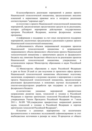 6
б) целесообразность реализации мероприятий в рамках проекта
Национальной технологической инициативы, предполагающих внесение
изменений в нормативные правовые акты в интересах реализации
соответствующих "дорожных карт";
в) отсутствие в проекте Национальной технологической инициативы
мероприятий, предполагающих предоставление средств на их реализацию,
которые дублируют мероприятия действующих государственных
программ Российской Федерации, включая федеральные целевые
программы;
г) информация о поддержке за счет иных инструментов поддержки
мероприятий, аналогичных предлагаемым к реализации в рамках проекта
Национальной технологической инициативы;
д) обоснованность объемов запрашиваемой поддержки проектов
Национальной технологической инициативы и непревышение
запрашиваемого объема финансового обеспечения проекта Национальной
технологической инициативы с привлечением средств из федерального
бюджета над лимитами бюджетных обязательств на реализацию проектов
Национальной технологической инициативы, утвержденных в
установленном порядке Министерству образования и науки Российской
Федерации.
12. Министерство образования и науки Российской Федерации
в срок не более 20 дней со дня получения от проектного офиса проекта
Национальной технологической инициативы обеспечивает подготовку
заключения, содержащего следующие сведения о мероприятиях в составе
проекта Национальной технологической инициативы, предполагающих
реализацию фундаментальных и поисковых научных исследований и
опытно-конструкторских разработок при поддержке за счет средств
федерального бюджета:
а) соответствие указанных мероприятий приоритетным
направлениям развития науки, технологий и техники в Российской
Федерации и перечню критических технологий Российской Федерации,
утвержденным Указом Президента Российской Федерации от 7 июля
2011 г. № 899 "Об утверждении приоритетных направлений развития
науки, технологий и техники в Российской Федерации и перечня
критических технологий Российской Федерации";
б) наличие в указанных мероприятиях (за исключением
фундаментальных и поисковых исследований) софинансирования за счет
внебюджетных источников в размере не менее 30 процентов от общего
 