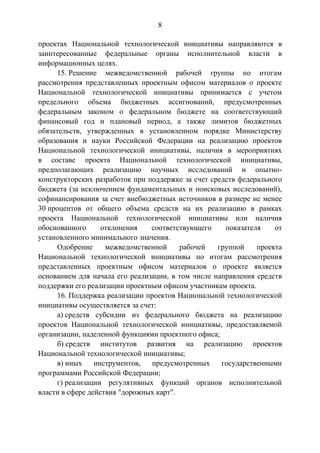 8
проектах Национальной технологической инициативы направляются в
заинтересованные федеральные органы исполнительной власти в
информационных целях.
15. Решение межведомственной рабочей группы по итогам
рассмотрения представленных проектным офисом материалов о проекте
Национальной технологической инициативы принимается с учетом
предельного объема бюджетных ассигнований, предусмотренных
федеральным законом о федеральном бюджете на соответствующий
финансовый год и плановый период, а также лимитов бюджетных
обязательств, утвержденных в установленном порядке Министерству
образования и науки Российской Федерации на реализацию проектов
Национальной технологической инициативы, наличия в мероприятиях
в составе проекта Национальной технологической инициативы,
предполагающих реализацию научных исследований и опытно-
конструкторских разработок при поддержке за счет средств федерального
бюджета (за исключением фундаментальных и поисковых исследований),
софинансирования за счет внебюджетных источников в размере не менее
30 процентов от общего объема средств на их реализацию в рамках
проекта Национальной технологической инициативы или наличия
обоснованного отклонения соответствующего показателя от
установленного минимального значения.
Одобрение межведомственной рабочей группой проекта
Национальной технологической инициативы по итогам рассмотрения
представленных проектным офисом материалов о проекте является
основанием для начала его реализации, в том числе направления средств
поддержки его реализации проектным офисом участникам проекта.
16. Поддержка реализации проектов Национальной технологической
инициативы осуществляется за счет:
а) средств субсидии из федерального бюджета на реализацию
проектов Национальной технологической инициативы, предоставляемой
организации, наделенной функциями проектного офиса;
б) средств институтов развития на реализацию проектов
Национальной технологической инициативы;
в) иных инструментов, предусмотренных государственными
программами Российской Федерации;
г) реализации регулятивных функций органов исполнительной
власти в сфере действия "дорожных карт".
 