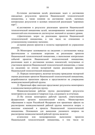 10
б) степени достижения целей, реализации задач и достижения
ожидаемых результатов проектов Национальной технологической
инициативы, а также влияния на достижение целей, значимых
контрольных результатов и целевых показателей реализации "дорожных
карт";
в) достижения в результате реализации проектов Национальной
технологической инициативы целей, запланированных значений целевых
показателей или отклонения их достигнутых значений от целевого уровня;
г) фактических затрат на реализацию проектов Национальной
технологической инициативы, в том числе по отношению к
установленному плановому значению;
д) оценки рисков проектов и полноты мероприятий по управлению
рисками.
20. Мониторинг основывается на сведениях о соотношении между
фактическими и плановыми затратами на реализацию проектов
Национальной технологической инициативы, о выполнении контрольных
событий проектов Национальной технологической инициативы,
реализации задач и достижении целевых показателей, получаемых от
участников проектов Национальной технологической инициативы, а также
на сведениях по итогам экспертной оценки реализации проектов
Национальной технологической инициативы.
21. Порядок мониторинга, включая методику проведения экспертной
оценки реализации проектов Национальной технологической инициативы,
разрабатывается проектным офисом и представляется на утверждение
межведомственной рабочей группы.
22. Проектный офис ежегодно представляет результаты мониторинга
в межведомственную рабочую группу.
Межведомственная рабочая группа рассматривает результаты
мониторинга на заседании в I квартале года, следующего за отчетным.
23. По итогам мониторинга рабочей группой, ответственным
федеральным органом исполнительной власти, Министерством
образования и науки Российской Федерации или проектным офисом на
рассмотрение межведомственной рабочей группы выносится вопрос о
внесении изменений в проекты Национальной технологической
инициативы. Основанием для вынесения указанного вопроса на
рассмотрение межведомственной рабочей группы является:
а) неполное или несвоевременное выполнение проектов
Национальной технологической инициативы, в том числе по
 