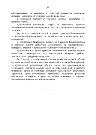 11
обстоятельствам, не зависящим от действий участников реализации
проектов Национальной технологической инициативы;
б) отклонение достигнутых значений целевых показателей от
целевого уровня;
в) отклонение фактических затрат на реализацию проектов
Национальной технологической инициативы от установленного планового
значения;
г) утрата актуальности целей и задач проектов Национальной
технологической инициативы с учетом обстоятельств, не связанных с их
реализацией;
д) отсутствие в федеральном бюджете на очередной финансовый год
и плановый период бюджетных ассигнований на государственную
поддержку проектов Национальной технологической инициативы;
е) существенные риски проектов Национальной технологической
инициативы, мероприятия по минимизации которых требуют
дополнительных ресурсов или времени.
24. В случае положительного решения межведомственной рабочей
группы о целесообразности внесения изменений в проекты Национальной
технологической инициативы рабочая группа при организационно-
технической, экспертно-аналитической и информационной поддержке
проектного офиса обеспечивает подготовку необходимых документов.
Проектный офис обеспечивает реализацию положений раздела II
настоящего Положения в части подготовки изменений в проекты
Национальной технологической инициативы.
____________
 