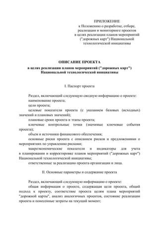 ПРИЛОЖЕНИЕ
к Положению о разработке, отборе,
реализации и мониторинге проектов
в целях реализации планов мероприятий
("дорожных карт") Национальной
технологической инициативы
ОПИСАНИЕ ПРОЕКТА
в целях реализации планов мероприятий ("дорожных карт")
Национальной технологической инициативы
I. Паспорт проекта
Раздел, включающий следующую сводную информацию о проекте:
наименование проекта;
цели проекта;
целевые показатели проекта (с указанием базовых (исходных)
значений и плановых значений);
плановые сроки проекта и этапы проекта;
ключевые контрольные точки (значимые ключевые события
проекта);
объем и источники финансового обеспечения;
основные риски проекта с описанием рисков и предложениями о
мероприятиях по управлению рисками;
макроэкономические показатели и индикаторы для учета
в планировании и корректировке планов мероприятий ("дорожных карт")
Национальной технологической инициативы;
ответственные за реализацию проекта организации и лица.
II. Основные параметры и содержание проекта
Раздел, включающий следующую информацию о проекте:
общая информация о проекте, содержащая цели проекта, общий
подход к проекту, соответствие проекта целям плана мероприятий
"дорожной карты", анализ аналогичных проектов, состояние реализации
проекта и понесенные затраты на текущий момент;
 