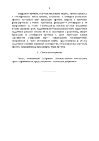 2
содержание проекта, включая результаты проекта, организационные
и географические рамки проекта, показатели и критерии успешности
проекта, поэтапный план реализации проекта, затраты и источники
финансирования с учетом источников финансового обеспечения и их
распределения по этапам и периодам (с оценкой объемов поддержки,
а также указанием форм поддержки и источника финансового обеспечения
поддержки согласно пунктам 16 и 17 Положения о разработке, отборе,
реализации и мониторинге проектов в целях реализации планов
мероприятий ("дорожных карт") Национальной технологической
инициативы), а также обоснование формы предоставления и объема
поддержки в разрезе отдельных мероприятий, организационная структура
проекта, потенциальные исполнители, риски проекта.
III. Обоснование проекта
Раздел, включающий материалы, обосновывающие соответствие
проекта требованиям, предусмотренным настоящим документом.
____________
 