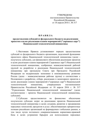 УТВЕРЖДЕНЫ
постановлением Правительства
Российской Федерации
от 18 апреля 2016 г. № 317
П Р А В И Л А
предоставления субсидий из федерального бюджета на реализацию
проектов в целях реализации планов мероприятий ("дорожных карт")
Национальной технологической инициативы
1. Настоящие Правила устанавливают порядок предоставления
субсидий из федерального бюджета организации, наделенной функциями
проектного офиса Национальной технологической инициативы (далее -
получатель субсидии), для финансового обеспечения реализации проектов
в целях реализации планов мероприятий ("дорожных карт") Национальной
технологической инициативы, одобренных межведомственной рабочей
группой по разработке и реализации Национальной технологической
инициативы при президиуме Совета при Президенте Российской
Федерации по модернизации экономики и инновационному развитию
России (далее - межведомственная рабочая группа) в соответствии с
Положением о разработке, отборе, реализации и мониторинге проектов в
целях реализации планов мероприятий ("дорожных карт") Национальной
технологической инициативы, утвержденным постановлением
Правительства Российской Федерации от 18 апреля 2016 г. № 317
"О реализации Национальной технологической инициативы" (далее
соответственно - проекты Национальной технологической инициативы,
субсидии).
2. Субсидии предоставляются на финансовое обеспечение
получателем субсидии затрат на реализацию проектов Национальной
технологической инициативы в целях создания, развития и продвижения
передовых технологий, продуктов и услуг, обеспечивающих приоритетные
позиции российских организаций на формируемых глобальных рынках, в
том числе путем поэтапного совершенствования нормативно-правовой
базы в целях устранения барьеров для использования передовых
 