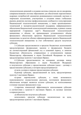 2
технологических решений и создания системы стимулов для их внедрения,
совершенствования системы образования для обеспечения перспективных
кадровых потребностей динамично развивающихся компаний, научных и
творческих коллективов, участвующих в создании новых глобальных
рынков, развития системы профессиональных сообществ и популяризации
Национальной технологической инициативы, а также организационно-
технической и экспертно-аналитической поддержки, информационного
обеспечения Национальной технологической инициативы, в рамках планов
мероприятий ("дорожных карт") Национальной технологической
инициативы в объеме, не превышающем установленного объема
финансового обеспечения проектов Национальной технологической
инициативы за вычетом объема софинансирования проекта Национальной
технологической инициативы за счет собственных средств получателя
субсидии.
3. Субсидии предоставляются в пределах бюджетных ассигнований,
предусмотренных федеральным законом о федеральном бюджете
на соответствующий финансовый год и плановый период, и лимитов
бюджетных обязательств, утвержденных в установленном порядке
Министерству образования и науки Российской Федерации на цели,
предусмотренные пунктом 1 настоящих Правил.
4. Субсидии предоставляются на основании договора между
Министерством образования и науки Российской Федерации
и получателем субсидии о предоставлении субсидии (далее - договор о
предоставлении субсидии), в котором предусматриваются:
а) цели, условия и порядок предоставления субсидии;
б) размер субсидии, предоставленной на цели, предусмотренные
пунктом 1 настоящих Правил;
в) сроки перечисления субсидии, а также возможность
(невозможность) осуществления расходов, источником финансового
обеспечения которых являются остатки субсидии, не использованные
в течение текущего финансового года;
г) перечень показателей эффективности использования субсидии
в соответствии с пунктом 11 настоящих Правил, их целевые значения
и порядок расчета;
д) обязательство получателя субсидии:
использовать средства субсидии исключительно на цели,
предусмотренные пунктом 1 настоящих Правил;
 