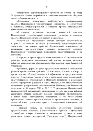 3
обеспечивать софинансирование проектов на уровне не более
30 процентов объема потребности в средствах федерального бюджета
за счет собственных средств;
обеспечивать привлечение внебюджетного финансирования
проектов Национальной технологической инициативы в соответствии
с объемами, предусмотренными в описании проекта Национальной
технологической инициативы;
обеспечивать достижение целевых показателей проектов
Национальной технологической инициативы, указанных в описании
проектов Национальной технологической инициативы;
осуществлять расходование средств субсидий исключительно
в рамках заключения договоров (соглашений), предусматривающих
достижение участниками проектов Национальной технологической
инициативы соответствующих целевых показателей проектов
Национальной технологической инициативы, предусмотренных в их
описании;
е) порядок и сроки представления отчетности об осуществлении
расходов, источником финансового обеспечения которых являются
субсидии, установленные Министерством образования и науки Российской
Федерации;
ж) порядок, формы и сроки представления отчетов о выполнении
условий предоставления субсидий (в том числе условий договора о
предоставлении субсидии), показателей эффективности, предусмотренных
пунктом 11 настоящих Правил, отчета о реализации плана мероприятий,
предусмотренного приложением к Правилам разработки и реализации
планов мероприятий ("дорожных карт") Национальной технологической
инициативы, утвержденным постановлением Правительства Российской
Федерации от 18 апреля 2016 г. № 317 "О реализации Национальной
технологической инициативы", включающего в себя ключевые события
реализации проекта, динамику целевых показателей эффективности,
а также объем внебюджетных инвестиций, в том числе размер
привлекаемых заемных средств и выплат по привлеченным средствам, и
отчета об итогах реализации проекта Национальной технологической
инициативы;
з) перечень затрат, на финансовое обеспечение которых
предоставляются субсидии, в соответствии с пунктом 17 Положения
о разработке, отборе, реализации и мониторинге проектов в целях
реализации планов мероприятий ("дорожных карт") Национальной
 