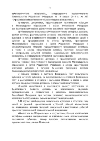 4
технологической инициативы, утвержденного постановлением
Правительства Российской Федерации от 18 апреля 2016 г. № 317
"О реализации Национальной технологической инициативы";
и) перечень документов, представляемых получателем субсидии
в Министерство образования и науки Российской Федерации
для получения субсидии в соответствии с пунктом 8 настоящих Правил;
к) обязательство получателя субсидии по уплате штрафных санкций,
размер которых рассчитывается согласно приложению, и по возврату
субсидии в доход федерального бюджета в случае нарушения целей и
условий ее предоставления по итогам проверок, проведенных
Министерством образования и науки Российской Федерации и
уполномоченными органами государственного финансового контроля,
а также в случае недостижения целевых значений показателей
и контрольных событий проектов Национальной технологической
инициативы в соответствии с пунктом 5 настоящих Правил;
л) условия расторжения договора о предоставлении субсидии,
включая условие одностороннего расторжения договора Министерством
образования и науки Российской Федерации в случае недостижения
ключевых событий, в течение 12 месяцев реализации проекта
Национальной технологической инициативы;
м) порядок возврата в текущем финансовом году получателем
субсидии остатков субсидии, не использованных в отчетном финансовом
году в соответствии с пунктом 1 настоящих Правил, а также в иных
случаях, предусмотренных договором о предоставлении субсидии;
н) запрет конвертации в иностранную валюту полученных из
федерального бюджета средств, за исключением операций,
осуществляемых в соответствии с валютным законодательством
Российской Федерации при закупке (поставке) высокотехнологичного
импортного оборудования, сырья и комплектующих изделий.
5. В случае несоблюдения получателем субсидии в отчетном году
целей и условий предоставления субсидий и (или) обязательств
по достижению целевых значений показателей и контрольных событий
проектов Национальной технологической инициативы:
а) более чем на 10 процентов - к получателю субсидии применяются
штрафные санкции, направленные на взыскание сумм, предоставленных
получателю субсидии, размер которых рассчитывается согласно
приложению к настоящим Правилам;
 