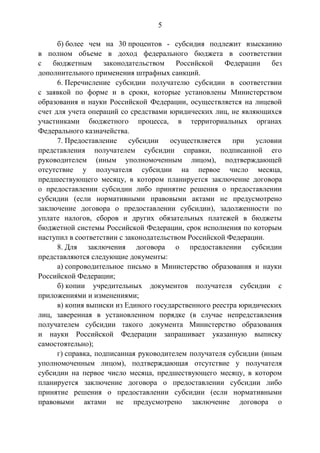 5
б) более чем на 30 процентов - субсидия подлежит взысканию
в полном объеме в доход федерального бюджета в соответствии
с бюджетным законодательством Российской Федерации без
дополнительного применения штрафных санкций.
6. Перечисление субсидии получателю субсидии в соответствии
с заявкой по форме и в сроки, которые установлены Министерством
образования и науки Российской Федерации, осуществляется на лицевой
счет для учета операций со средствами юридических лиц, не являющихся
участниками бюджетного процесса, в территориальных органах
Федерального казначейства.
7. Предоставление субсидии осуществляется при условии
представления получателем субсидии справки, подписанной его
руководителем (иным уполномоченным лицом), подтверждающей
отсутствие у получателя субсидии на первое число месяца,
предшествующего месяцу, в котором планируется заключение договора
о предоставлении субсидии либо принятие решения о предоставлении
субсидии (если нормативными правовыми актами не предусмотрено
заключение договора о предоставлении субсидии), задолженности по
уплате налогов, сборов и других обязательных платежей в бюджеты
бюджетной системы Российской Федерации, срок исполнения по которым
наступил в соответствии с законодательством Российской Федерации.
8. Для заключения договора о предоставлении субсидии
представляются следующие документы:
а) сопроводительное письмо в Министерство образования и науки
Российской Федерации;
б) копии учредительных документов получателя субсидии с
приложениями и изменениями;
в) копия выписки из Единого государственного реестра юридических
лиц, заверенная в установленном порядке (в случае непредставления
получателем субсидии такого документа Министерство образования
и науки Российской Федерации запрашивает указанную выписку
самостоятельно);
г) справка, подписанная руководителем получателя субсидии (иным
уполномоченным лицом), подтверждающая отсутствие у получателя
субсидии на первое число месяца, предшествующего месяцу, в котором
планируется заключение договора о предоставлении субсидии либо
принятие решения о предоставлении субсидии (если нормативными
правовыми актами не предусмотрено заключение договора о
 