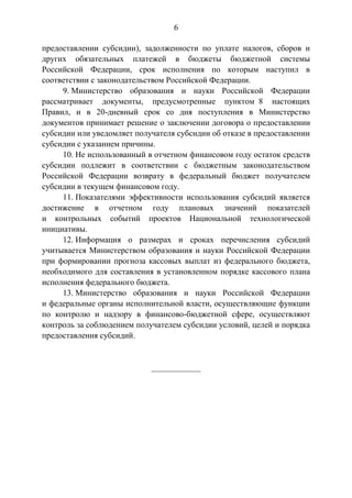 6
предоставлении субсидии), задолженности по уплате налогов, сборов и
других обязательных платежей в бюджеты бюджетной системы
Российской Федерации, срок исполнения по которым наступил в
соответствии с законодательством Российской Федерации.
9. Министерство образования и науки Российской Федерации
рассматривает документы, предусмотренные пунктом 8 настоящих
Правил, и в 20-дневный срок со дня поступления в Министерство
документов принимает решение о заключении договора о предоставлении
субсидии или уведомляет получателя субсидии об отказе в предоставлении
субсидии с указанием причины.
10. Не использованный в отчетном финансовом году остаток средств
субсидии подлежит в соответствии с бюджетным законодательством
Российской Федерации возврату в федеральный бюджет получателем
субсидии в текущем финансовом году.
11. Показателями эффективности использования субсидий является
достижение в отчетном году плановых значений показателей
и контрольных событий проектов Национальной технологической
инициативы.
12. Информация о размерах и сроках перечисления субсидий
учитывается Министерством образования и науки Российской Федерации
при формировании прогноза кассовых выплат из федерального бюджета,
необходимого для составления в установленном порядке кассового плана
исполнения федерального бюджета.
13. Министерство образования и науки Российской Федерации
и федеральные органы исполнительной власти, осуществляющие функции
по контролю и надзору в финансово-бюджетной сфере, осуществляют
контроль за соблюдением получателем субсидии условий, целей и порядка
предоставления субсидий.
____________
 