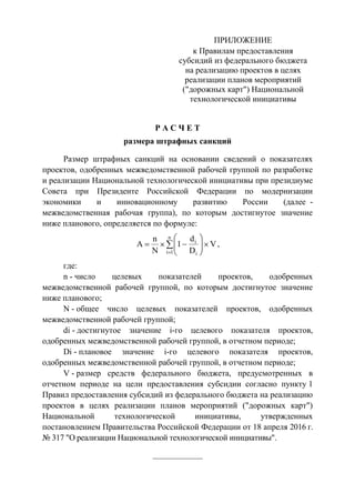 ПРИЛОЖЕНИЕ
к Правилам предоставления
субсидий из федерального бюджета
на реализацию проектов в целях
реализации планов мероприятий
("дорожных карт") Национальной
технологической инициативы
Р А С Ч Е Т
размера штрафных санкций
Размер штрафных санкций на основании сведений о показателях
проектов, одобренных межведомственной рабочей группой по разработке
и реализации Национальной технологической инициативы при президиуме
Совета при Президенте Российской Федерации по модернизации
экономики и инновационному развитию России (далее -
межведомственная рабочая группа), по которым достигнутое значение
ниже планового, определяется по формуле:
n
1i i
i
V
D
d
1
N
n
А ,
где:
n - число целевых показателей проектов, одобренных
межведомственной рабочей группой, по которым достигнутое значение
ниже планового;
N - общее число целевых показателей проектов, одобренных
межведомственной рабочей группой;
di - достигнутое значение i-го целевого показателя проектов,
одобренных межведомственной рабочей группой, в отчетном периоде;
Di - плановое значение i-го целевого показателя проектов,
одобренных межведомственной рабочей группой, в отчетном периоде;
V - размер средств федерального бюджета, предусмотренных в
отчетном периоде на цели предоставления субсидии согласно пункту 1
Правил предоставления субсидий из федерального бюджета на реализацию
проектов в целях реализации планов мероприятий ("дорожных карт")
Национальной технологической инициативы, утвержденных
постановлением Правительства Российской Федерации от 18 апреля 2016 г.
№ 317 "О реализации Национальной технологической инициативы".
____________
 