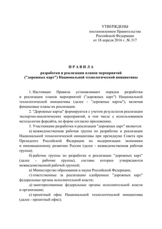УТВЕРЖДЕНЫ
постановлением Правительства
Российской Федерации
от 18 апреля 2016 г. № 317
П Р А В И Л А
разработки и реализации планов мероприятий
("дорожных карт") Национальной технологической инициативы
1. Настоящие Правила устанавливают порядок разработки
и реализации планов мероприятий ("дорожных карт") Национальной
технологической инициативы (далее - "дорожные карты"), включая
финансовые планы их реализации.
2. "Дорожные карты" формируются с учетом результатов реализации
экспертно-аналитических мероприятий, в том числе с использованием
методологии форсайта, по форме согласно приложению.
3. Участниками разработки и реализации "дорожных карт" являются:
а) межведомственная рабочая группа по разработке и реализации
Национальной технологической инициативы при президиуме Совета при
Президенте Российской Федерации по модернизации экономики
и инновационному развитию России (далее - межведомственная рабочая
группа);
б) рабочие группы по разработке и реализации "дорожных карт"
(далее - рабочие группы), составы которых утверждаются
межведомственной рабочей группой;
в) Министерство образования и науки Российской Федерации;
г) ответственные за реализацию одобренных "дорожных карт"
федеральные органы исполнительной власти;
д) заинтересованные федеральные органы исполнительной власти
и организации;
е) проектный офис Национальной технологической инициативы
(далее - проектный офис);
 