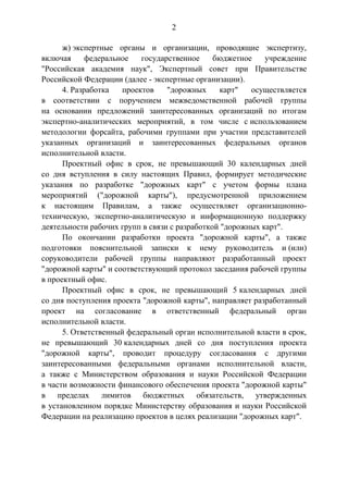 2
ж) экспертные органы и организации, проводящие экспертизу,
включая федеральное государственное бюджетное учреждение
"Российская академия наук", Экспертный совет при Правительстве
Российской Федерации (далее - экспертные организации).
4. Разработка проектов "дорожных карт" осуществляется
в соответствии с поручением межведомственной рабочей группы
на основании предложений заинтересованных организаций по итогам
экспертно-аналитических мероприятий, в том числе с использованием
методологии форсайта, рабочими группами при участии представителей
указанных организаций и заинтересованных федеральных органов
исполнительной власти.
Проектный офис в срок, не превышающий 30 календарных дней
со дня вступления в силу настоящих Правил, формирует методические
указания по разработке "дорожных карт" с учетом формы плана
мероприятий ("дорожной карты"), предусмотренной приложением
к настоящим Правилам, а также осуществляет организационно-
техническую, экспертно-аналитическую и информационную поддержку
деятельности рабочих групп в связи с разработкой "дорожных карт".
По окончании разработки проекта "дорожной карты", а также
подготовки пояснительной записки к нему руководитель и (или)
соруководители рабочей группы направляют разработанный проект
"дорожной карты" и соответствующий протокол заседания рабочей группы
в проектный офис.
Проектный офис в срок, не превышающий 5 календарных дней
со дня поступления проекта "дорожной карты", направляет разработанный
проект на согласование в ответственный федеральный орган
исполнительной власти.
5. Ответственный федеральный орган исполнительной власти в срок,
не превышающий 30 календарных дней со дня поступления проекта
"дорожной карты", проводит процедуру согласования с другими
заинтересованными федеральными органами исполнительной власти,
а также с Министерством образования и науки Российской Федерации
в части возможности финансового обеспечения проекта "дорожной карты"
в пределах лимитов бюджетных обязательств, утвержденных
в установленном порядке Министерству образования и науки Российской
Федерации на реализацию проектов в целях реализации "дорожных карт".
 
