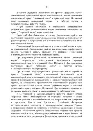 3
В случае отсутствия разногласий по проекту "дорожной карты"
ответственный федеральный орган исполнительной власти направляет
согласованный проект "дорожной карты" в проектный офис. Проектный
офис направляет полученный проект в рабочую группу и
межведомственную рабочую группу.
6. При наличии замечаний и предложений ответственный
федеральный орган исполнительной власти направляет заключение по
проекту "дорожной карты" в проектный офис.
Проектный офис обеспечивает в течение 15 календарных дней со дня
поступления указанного заключения доработку проекта "дорожной карты"
рабочей группой и направление его в ответственный федеральный орган
исполнительной власти.
Ответственный федеральный орган исполнительной власти в срок,
не превышающий 15 календарных дней со дня поступления доработанного
проекта "дорожной карты", проводит его повторное согласование
в порядке, указанном в пункте 5 настоящих Правил.
При отсутствии разногласий согласованный проект "дорожной
карты" направляется ответственным федеральным органом
исполнительной власти в проектный офис. Проектный офис направляет
полученный проект "дорожной карты" в рабочую группу
и межведомственную рабочую группу.
При наличии неурегулированных разногласий после доработки
проекта "дорожной карты" ответственный федеральный орган
исполнительной власти направляет подготовленный совместно с рабочей
группой и подписанный руководителем и (или) соруководителем рабочей
группы, не являющимся представителем ответственного федерального
органа исполнительной власти, проект "дорожной карты" с таблицей
разногласий в проектный офис. Проектный офис направляет полученные
материалы в рабочую группу и межведомственную рабочую группу.
7. Поступивший в межведомственную рабочую группу проект
"дорожной карты" рассматривается на очередном заседании с целью
вынесения решения о целесообразности его направления для одобрения
в президиум Совета при Президенте Российской Федерации
по модернизации экономики и инновационному развитию России,
о направлении проекта на экспертизу в экспертные организации в случае
отсутствия согласования проекта ответственным федеральным органом
исполнительной власти, Министерством образования и науки Российской
Федерации или заинтересованным федеральным органом исполнительной
 