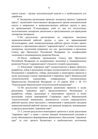 4
власти (далее - органы исполнительной власти) и о необходимости его
доработки.
8. Экспертные организации проводят экспертизу проекта "дорожной
карты", заключений ответственного федерального органа исполнительной
власти и направляют в межведомственную рабочую группу в срок,
не превышающий 25 календарных дней со дня его поступления,
подготовленное экспертное заключение и представленные для проведения
экспертизы материалы.
9. По результатам рассмотрения на очередном заседании
межведомственной рабочей группы в срок, не превышающий
10 календарных дней, межведомственная рабочая группа готовит проект
решения и с приложением проекта "дорожной карты", а также полученных
экспертных заключений направляет его для рассмотрения в президиум
Совета при Президенте Российской Федерации по модернизации
экономики и инновационному развитию России.
10. После одобрения президиумом Совета при Президенте
Российской Федерации по модернизации экономики и инновационному
развитию России "дорожная карта" считается готовой к реализации.
11. Реализация "дорожных карт" осуществляется в форме проектов,
разработка, отбор и реализация которых осуществляются в соответствии с
Положением о разработке, отборе, реализации и мониторинге проектов в
целях реализации планов мероприятий ("дорожных карт") Национальной
технологической инициативы, утвержденным постановлением
Правительства Российской Федерации от 18 апреля 2016 г. № 317
"О реализации Национальной технологической инициативы".
12. По результатам мониторинга реализации проектов в целях
реализации "дорожных карт", предусмотренного Положением о
разработке, отборе, реализации и мониторинге проектов в целях
реализации планов мероприятий ("дорожных карт") Национальной
технологической инициативы, руководитель и (или) соруководитель
рабочей группы могут выступить с инициативой о проведении заседания
межведомственной рабочей группы для решения вопросов, возникающих
в процессе реализации "дорожных карт".
13. С учетом результатов мониторинга проектов в целях реализации
"дорожных карт", а также с учетом текущей экономической ситуации в
целях обоснованного формирования финансового обеспечения "дорожных
карт" за счет средств бюджетных и внебюджетных источников
 