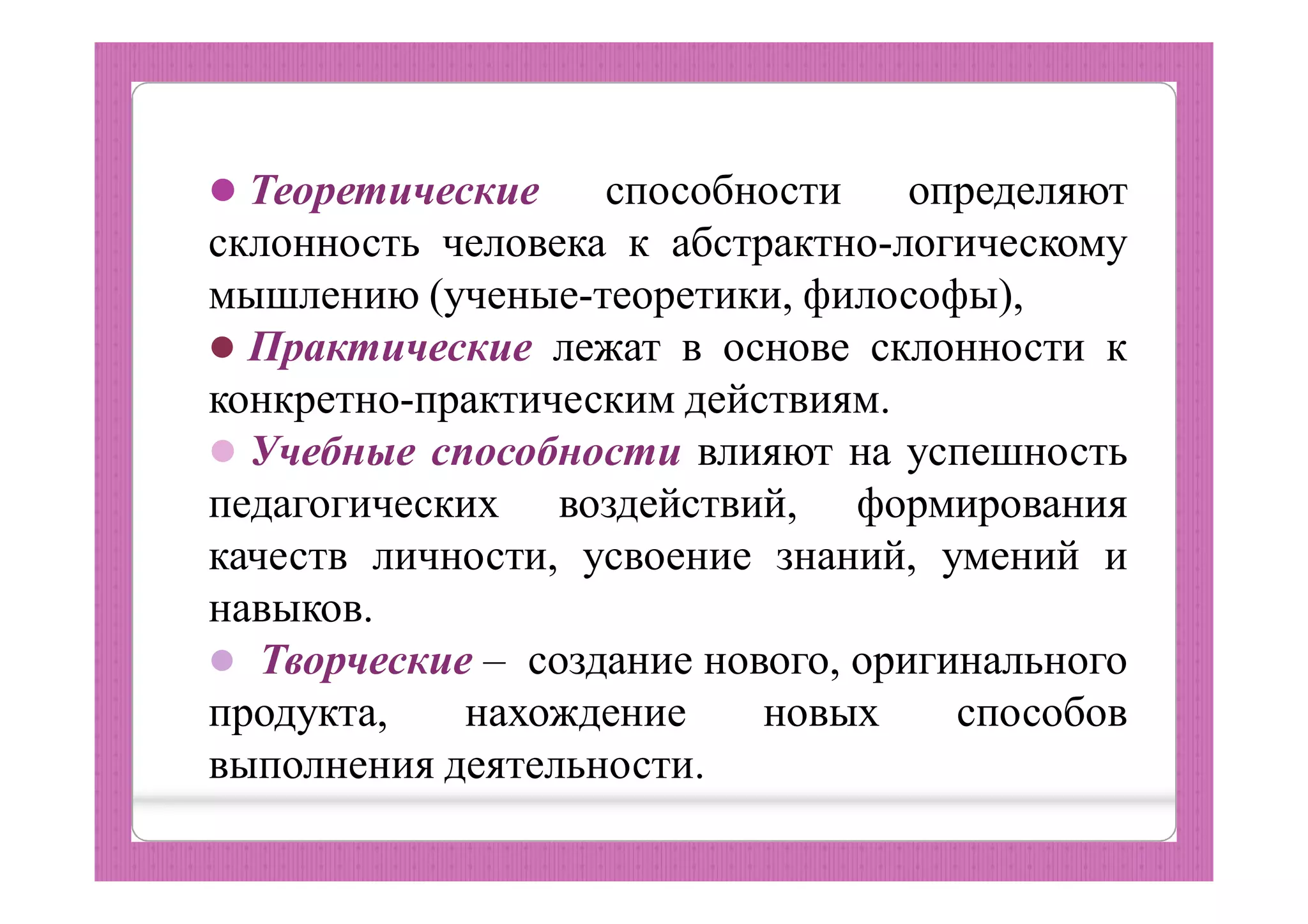  Теоретические способности определяют
склонность человека к абстрактно-логическому
мышлению (ученые-теоретики, философы),
 Практические лежат в основе склонности к
конкретно-практическим действиям.
 Учебные способности влияют на успешность
педагогических воздействий, формирования
качеств личности, усвоение знаний, умений и
навыков.
 Творческие – создание нового, оригинального
продукта, нахождение новых способов
выполнения деятельности.
 