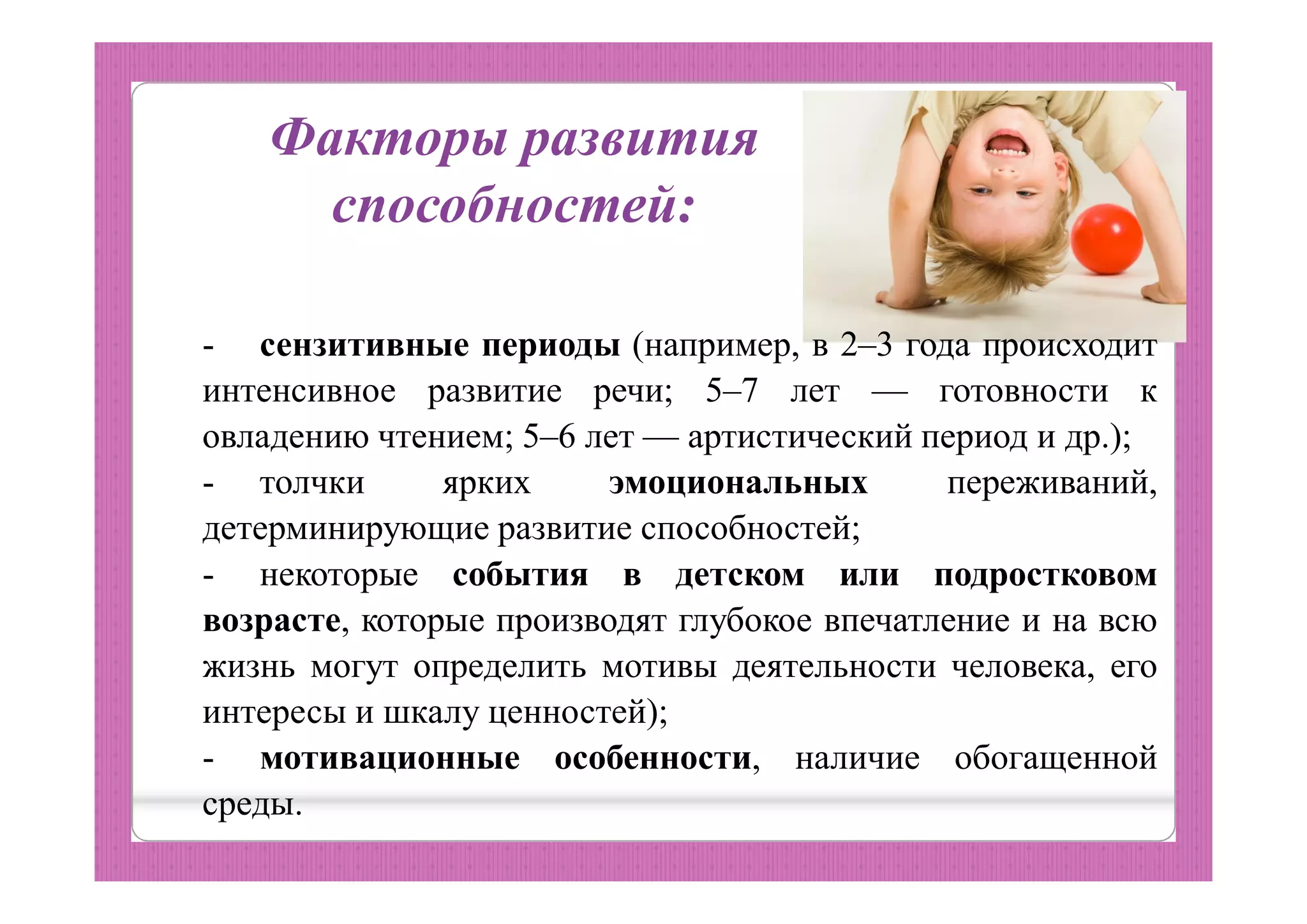 Факторы развития
способностей:
- сензитивные периоды (например, в 2–3 года происходит
интенсивное развитие речи; 5–7 лет — готовности к
овладению чтением; 5–6 лет — артистический период и др.);
- толчки ярких эмоциональных переживаний,
детерминирующие развитие способностей;
- некоторые события в детском или подростковом
возрасте, которые производят глубокое впечатление и на всю
жизнь могут определить мотивы деятельности человека, его
интересы и шкалу ценностей);
- мотивационные особенности, наличие обогащенной
среды.
 